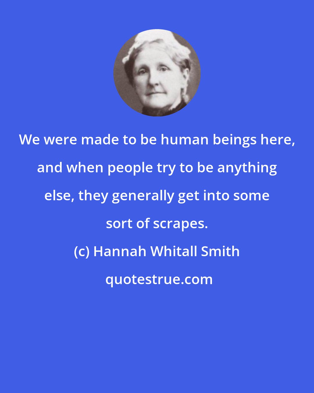 Hannah Whitall Smith: We were made to be human beings here, and when people try to be anything else, they generally get into some sort of scrapes.