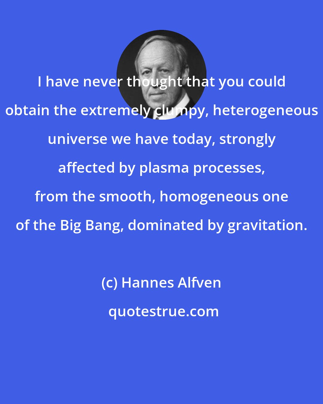 Hannes Alfven: I have never thought that you could obtain the extremely clumpy, heterogeneous universe we have today, strongly affected by plasma processes, from the smooth, homogeneous one of the Big Bang, dominated by gravitation.