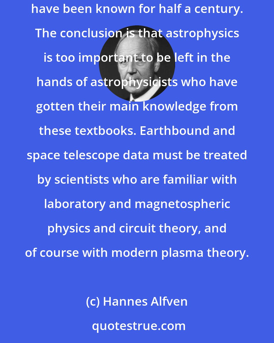 Hannes Alfven: Students using astrophysical textbooks remain essentially ignorant of even the existence of plasma concepts, despite the fact that some of them have been known for half a century. The conclusion is that astrophysics is too important to be left in the hands of astrophysicists who have gotten their main knowledge from these textbooks. Earthbound and space telescope data must be treated by scientists who are familiar with laboratory and magnetospheric physics and circuit theory, and of course with modern plasma theory.