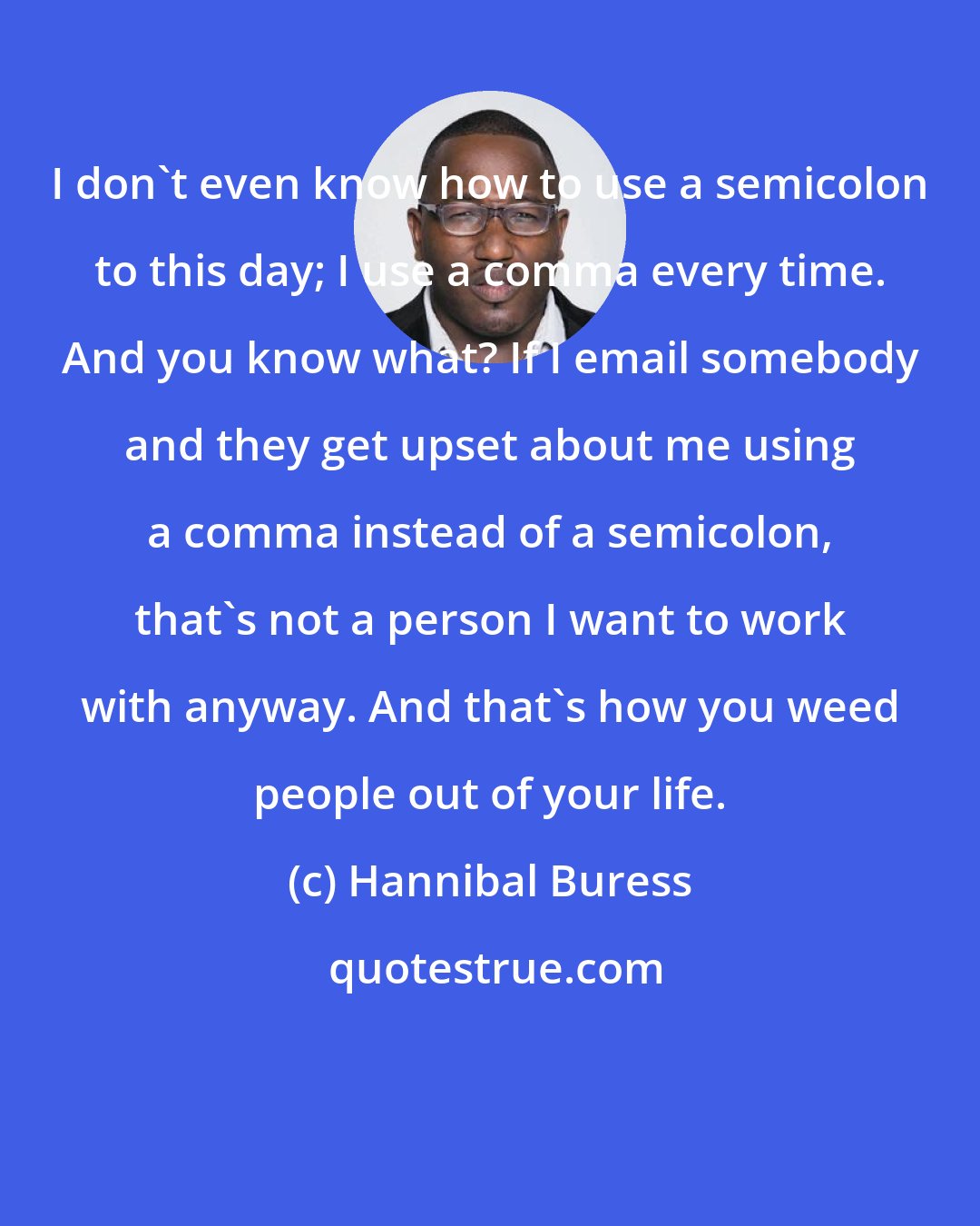 Hannibal Buress: I don't even know how to use a semicolon to this day; I use a comma every time. And you know what? If I email somebody and they get upset about me using a comma instead of a semicolon, that's not a person I want to work with anyway. And that's how you weed people out of your life.
