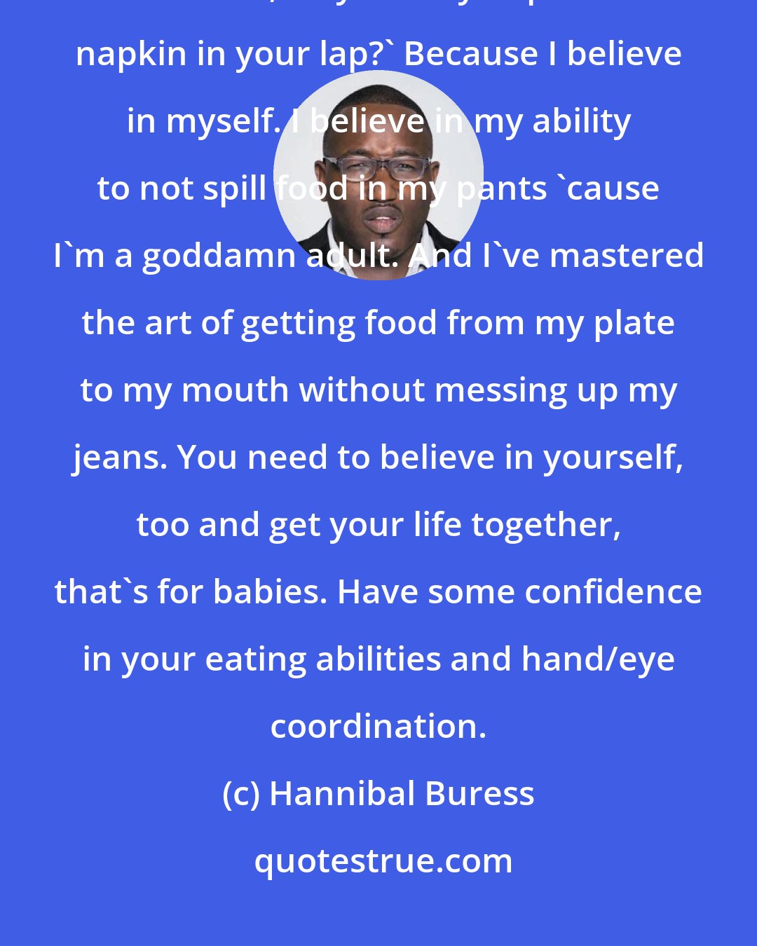 Hannibal Buress: Whenever I eat at a restaurant I never put the napkin in my lap. People say, 'Hannibal, why don't you put the napkin in your lap?' Because I believe in myself. I believe in my ability to not spill food in my pants 'cause I'm a goddamn adult. And I've mastered the art of getting food from my plate to my mouth without messing up my jeans. You need to believe in yourself, too and get your life together, that's for babies. Have some confidence in your eating abilities and hand/eye coordination.