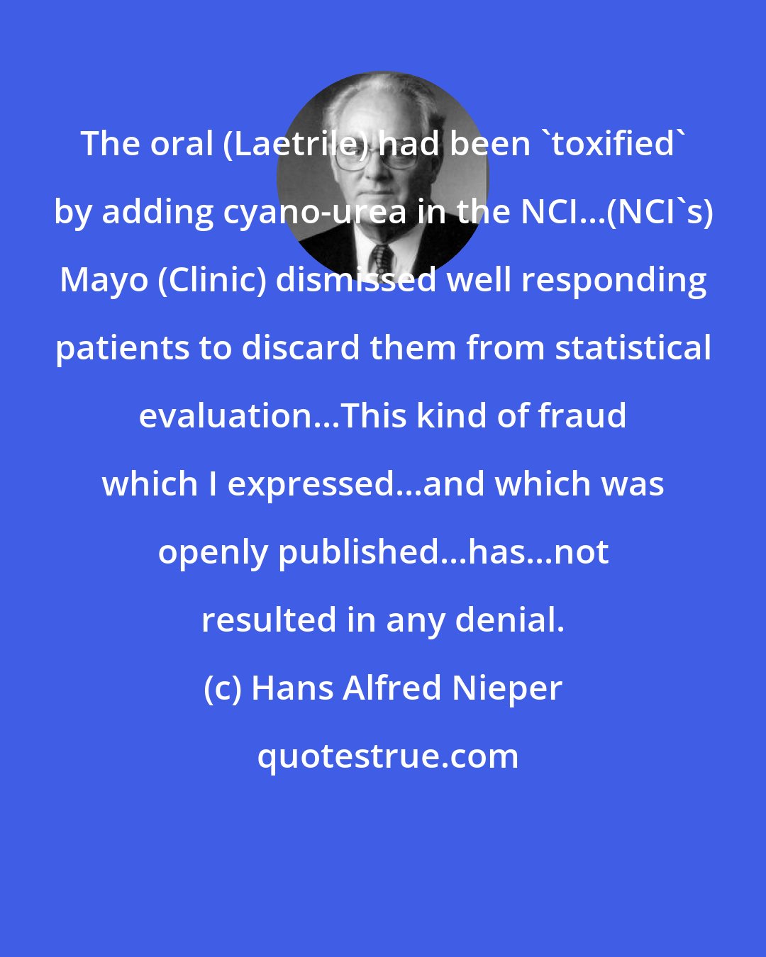 Hans Alfred Nieper: The oral (Laetrile) had been 'toxified' by adding cyano-urea in the NCI...(NCI's) Mayo (Clinic) dismissed well responding patients to discard them from statistical evaluation...This kind of fraud which I expressed...and which was openly published...has...not resulted in any denial.