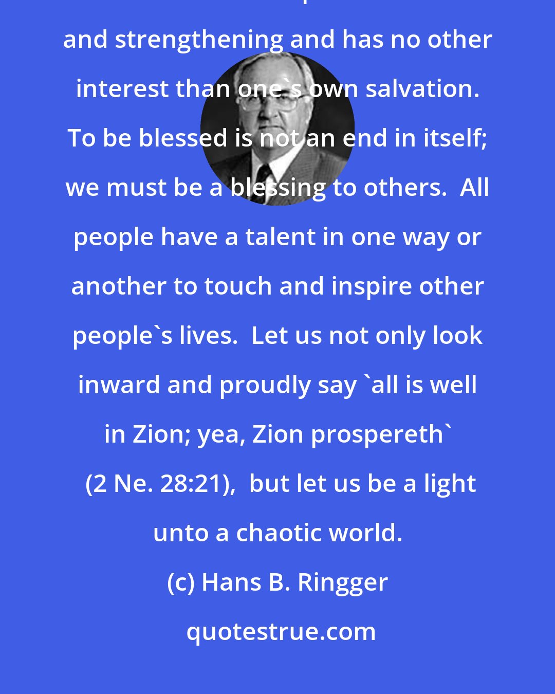 Hans B. Ringger: ...rise above selfishness. This includes spiritual selfishness, when one looks toward personal edification and strengthening and has no other interest than one's own salvation. To be blessed is not an end in itself; we must be a blessing to others.  All people have a talent in one way or another to touch and inspire other people's lives.  Let us not only look inward and proudly say 'all is well in Zion; yea, Zion prospereth'  (2 Ne. 28:21),  but let us be a light unto a chaotic world.