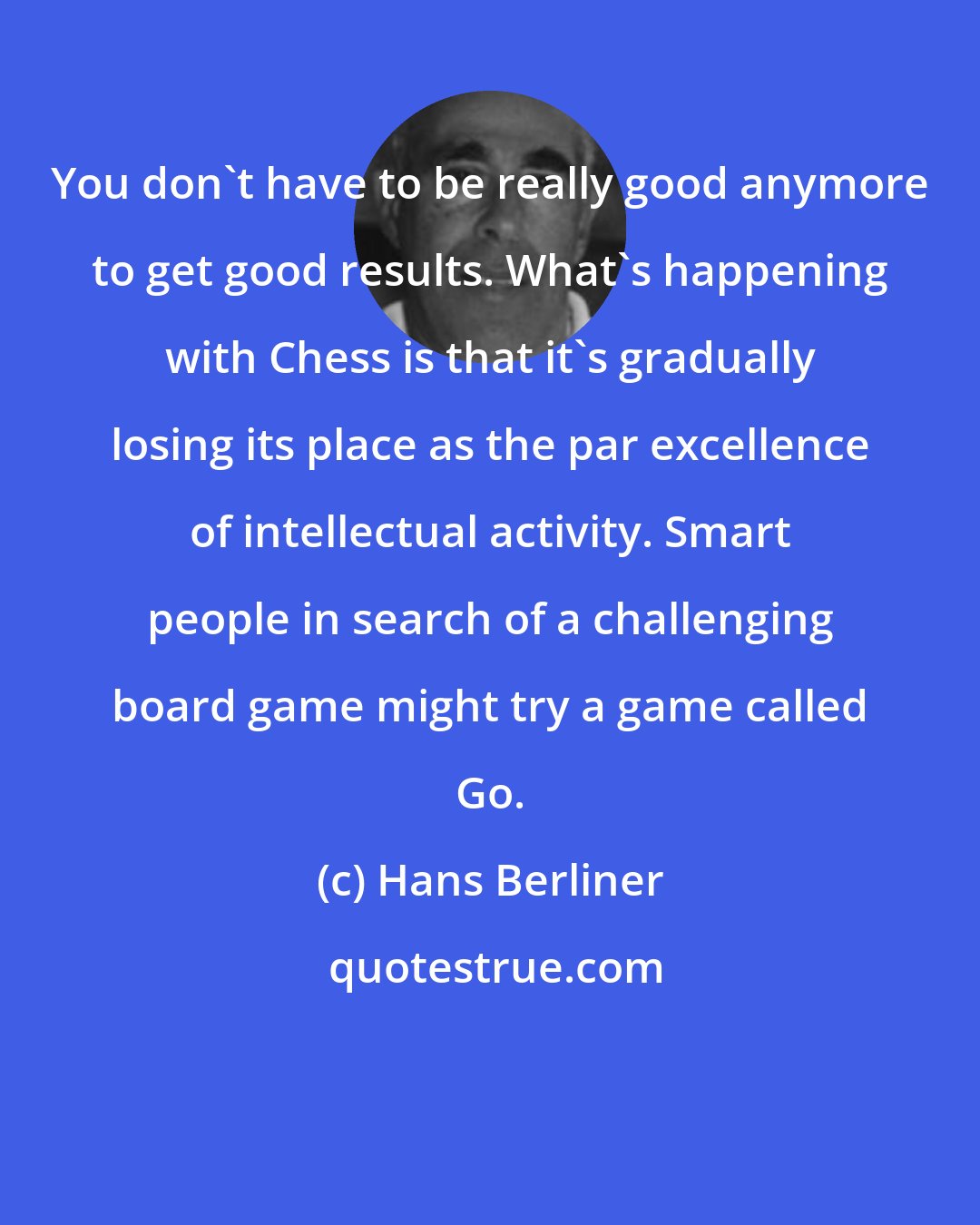 Hans Berliner: You don't have to be really good anymore to get good results. What's happening with Chess is that it's gradually losing its place as the par excellence of intellectual activity. Smart people in search of a challenging board game might try a game called Go.