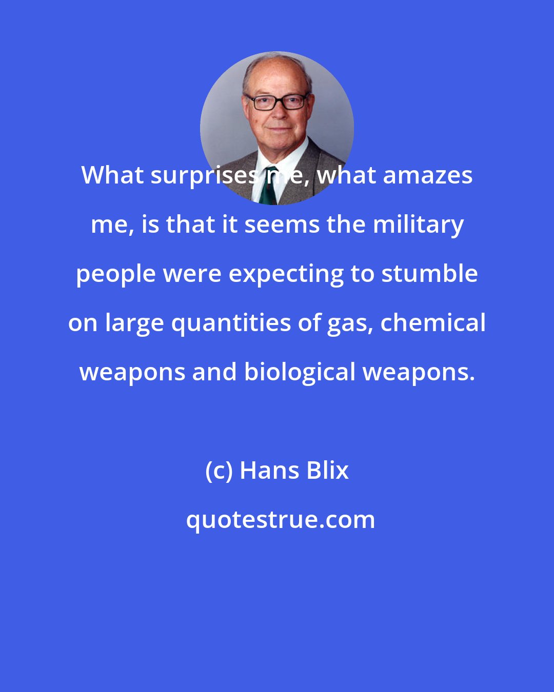 Hans Blix: What surprises me, what amazes me, is that it seems the military people were expecting to stumble on large quantities of gas, chemical weapons and biological weapons.