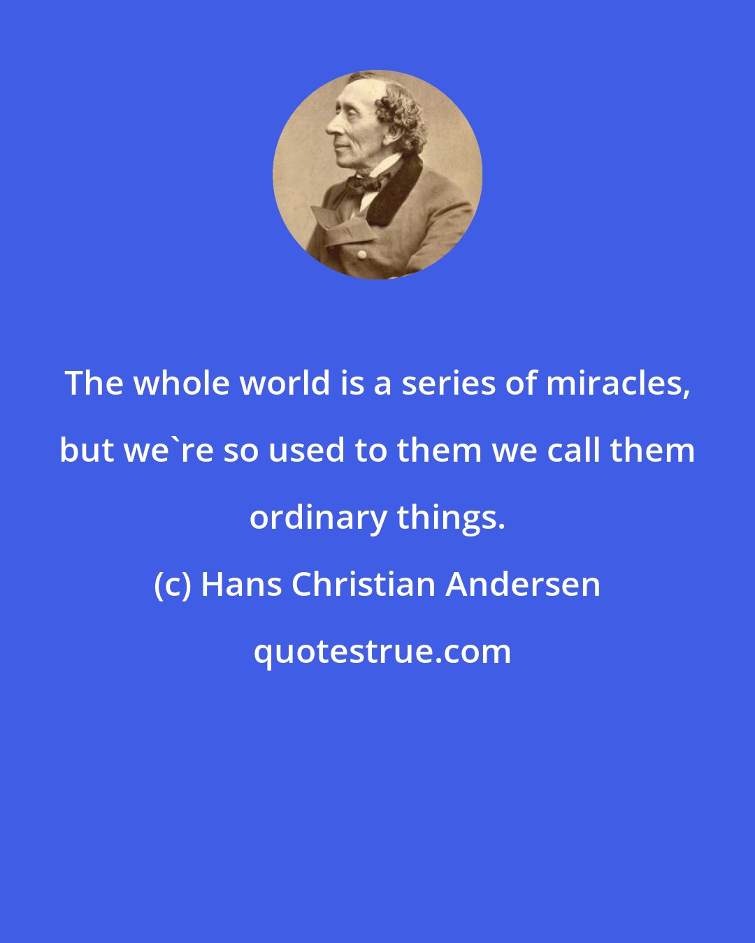 Hans Christian Andersen: The whole world is a series of miracles, but we're so used to them we call them ordinary things.