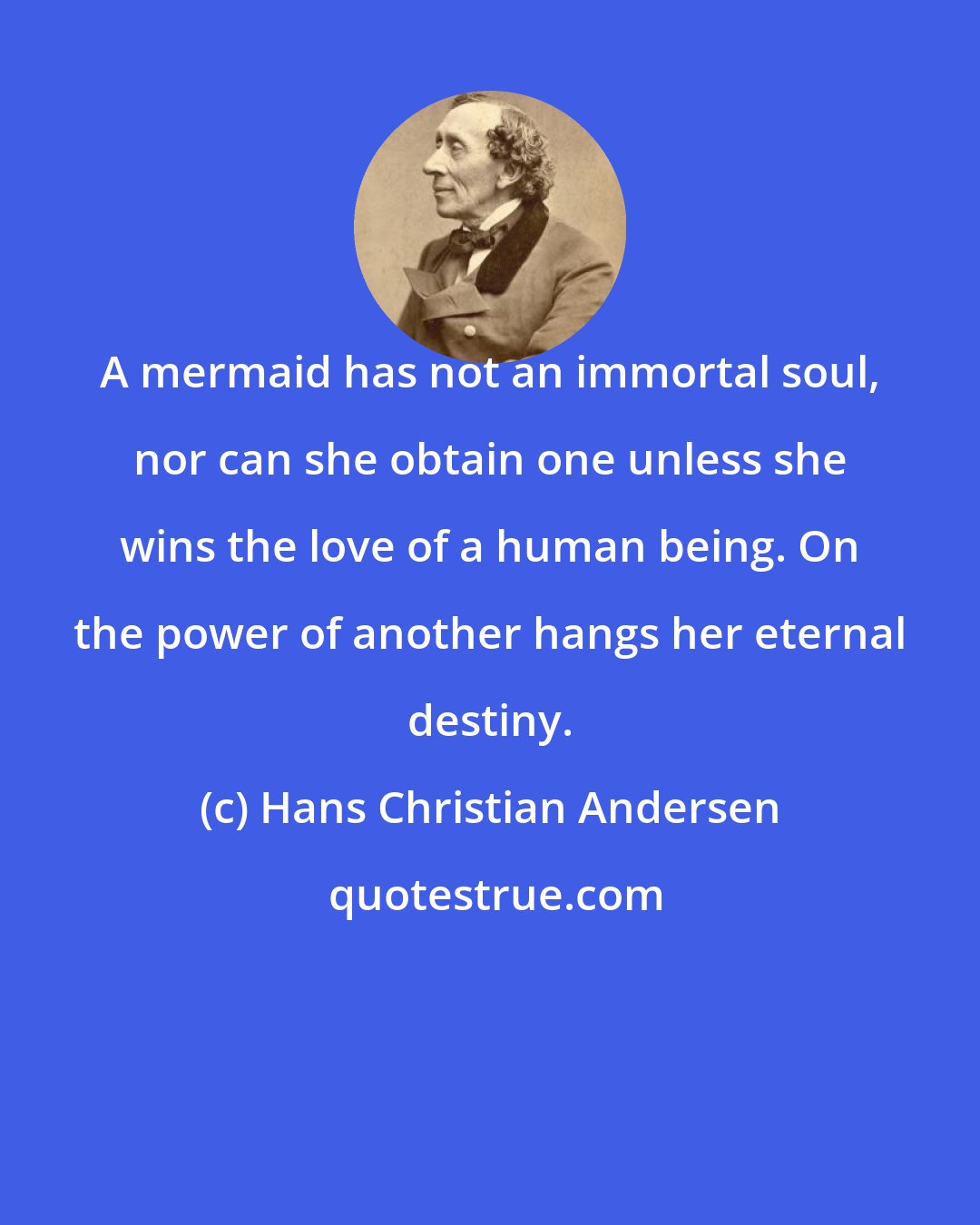 Hans Christian Andersen: A mermaid has not an immortal soul, nor can she obtain one unless she wins the love of a human being. On the power of another hangs her eternal destiny.