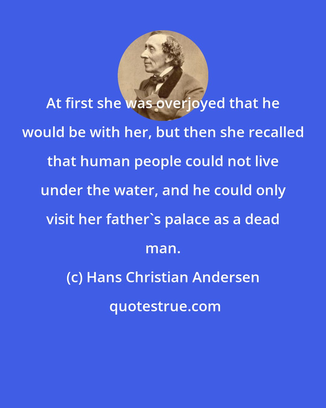 Hans Christian Andersen: At first she was overjoyed that he would be with her, but then she recalled that human people could not live under the water, and he could only visit her father's palace as a dead man.