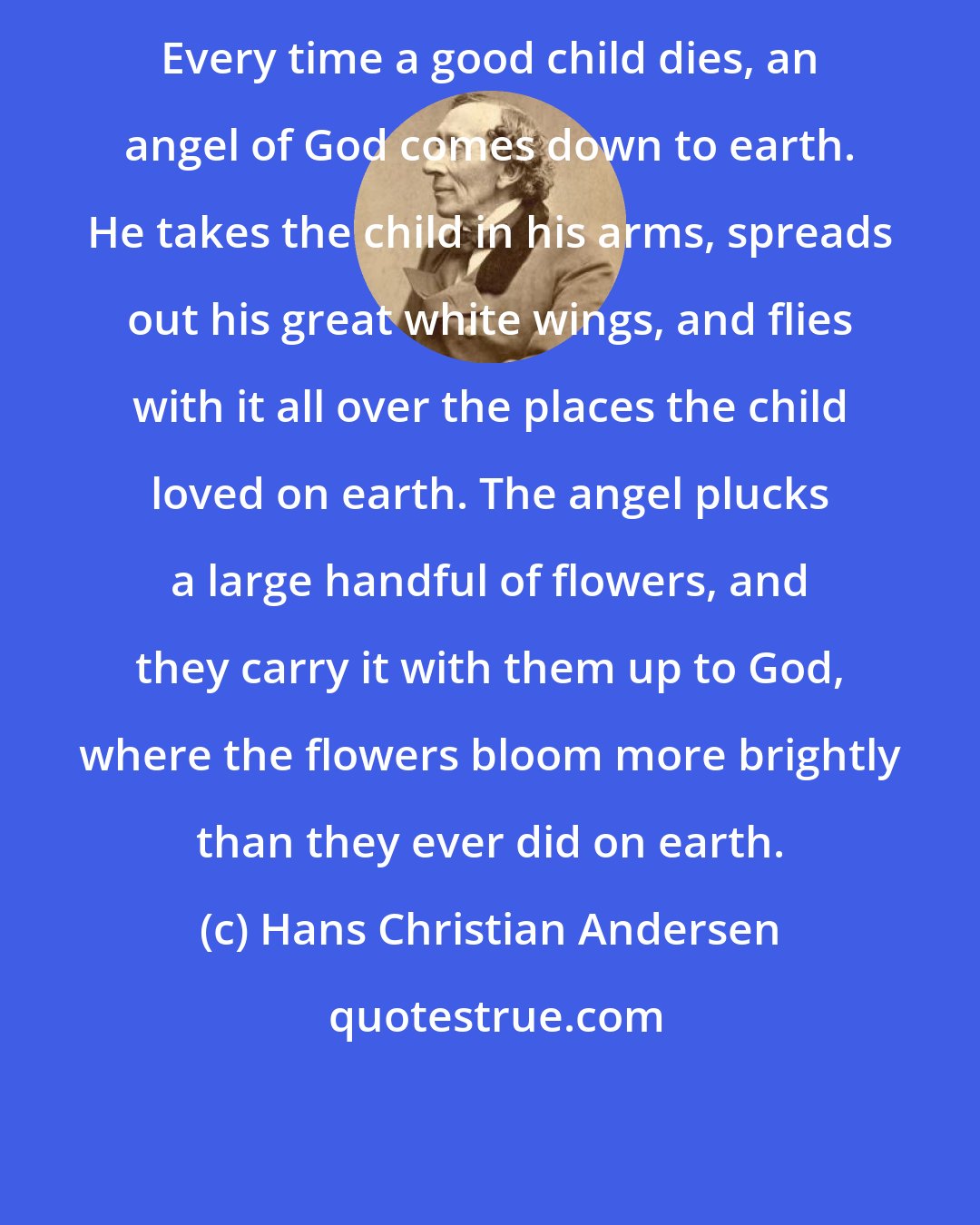 Hans Christian Andersen: Every time a good child dies, an angel of God comes down to earth. He takes the child in his arms, spreads out his great white wings, and flies with it all over the places the child loved on earth. The angel plucks a large handful of flowers, and they carry it with them up to God, where the flowers bloom more brightly than they ever did on earth.