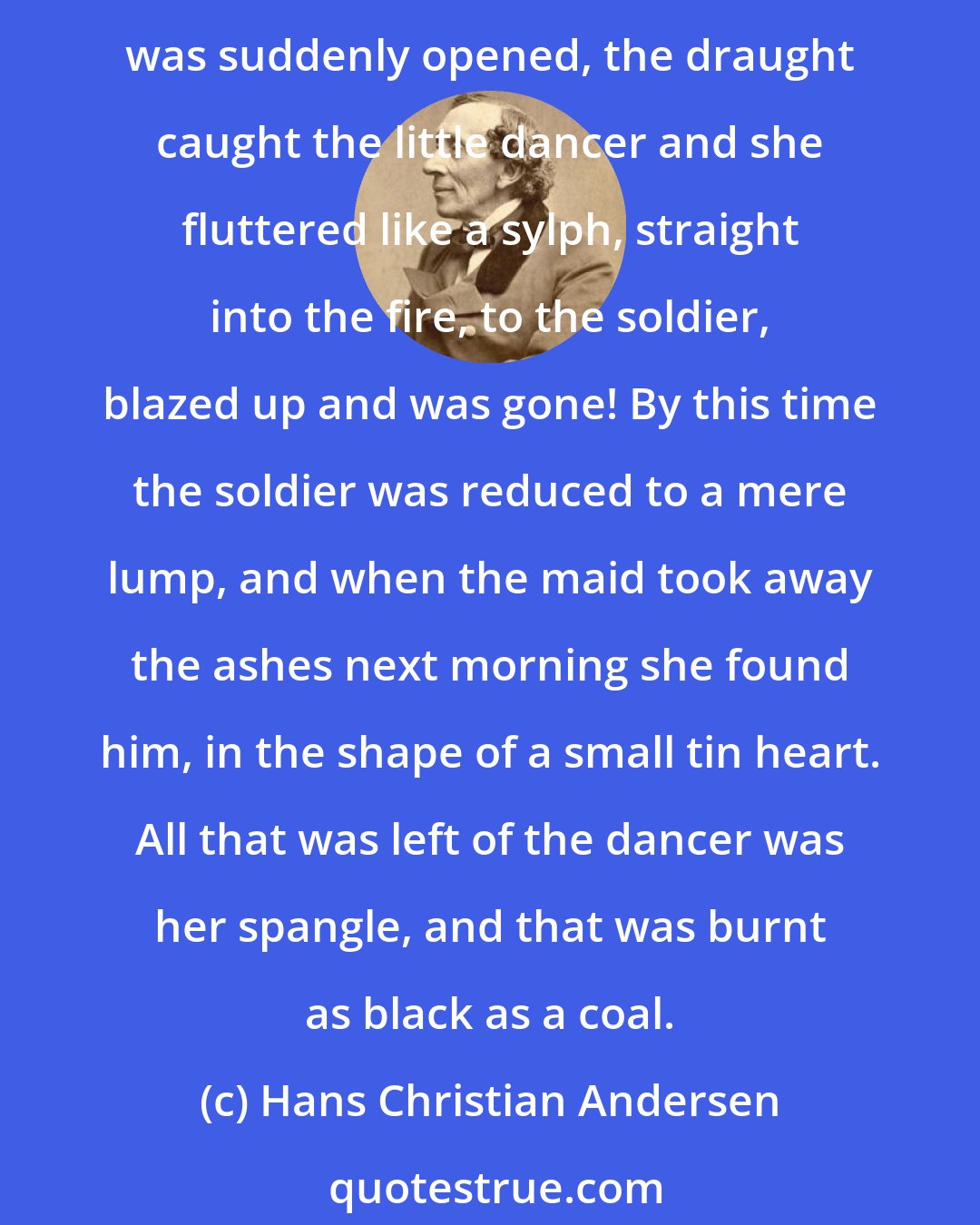 Hans Christian Andersen: He looked at the little maiden, and she looked at him; and he felt that he was melting away, but he still managed to keep himself erect, shouldering his gun bravely. A door was suddenly opened, the draught caught the little dancer and she fluttered like a sylph, straight into the fire, to the soldier, blazed up and was gone! By this time the soldier was reduced to a mere lump, and when the maid took away the ashes next morning she found him, in the shape of a small tin heart. All that was left of the dancer was her spangle, and that was burnt as black as a coal.