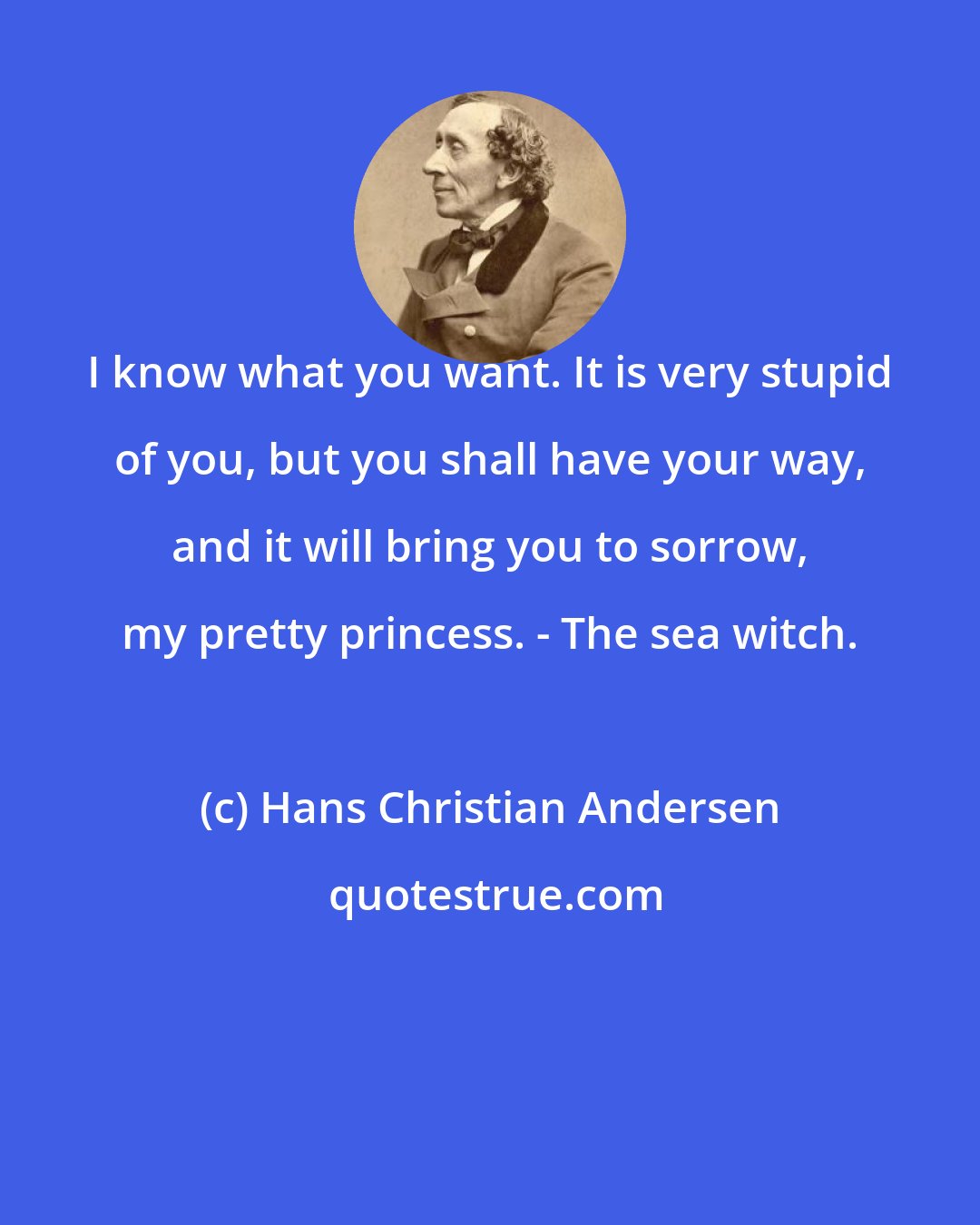 Hans Christian Andersen: I know what you want. It is very stupid of you, but you shall have your way, and it will bring you to sorrow, my pretty princess. - The sea witch.