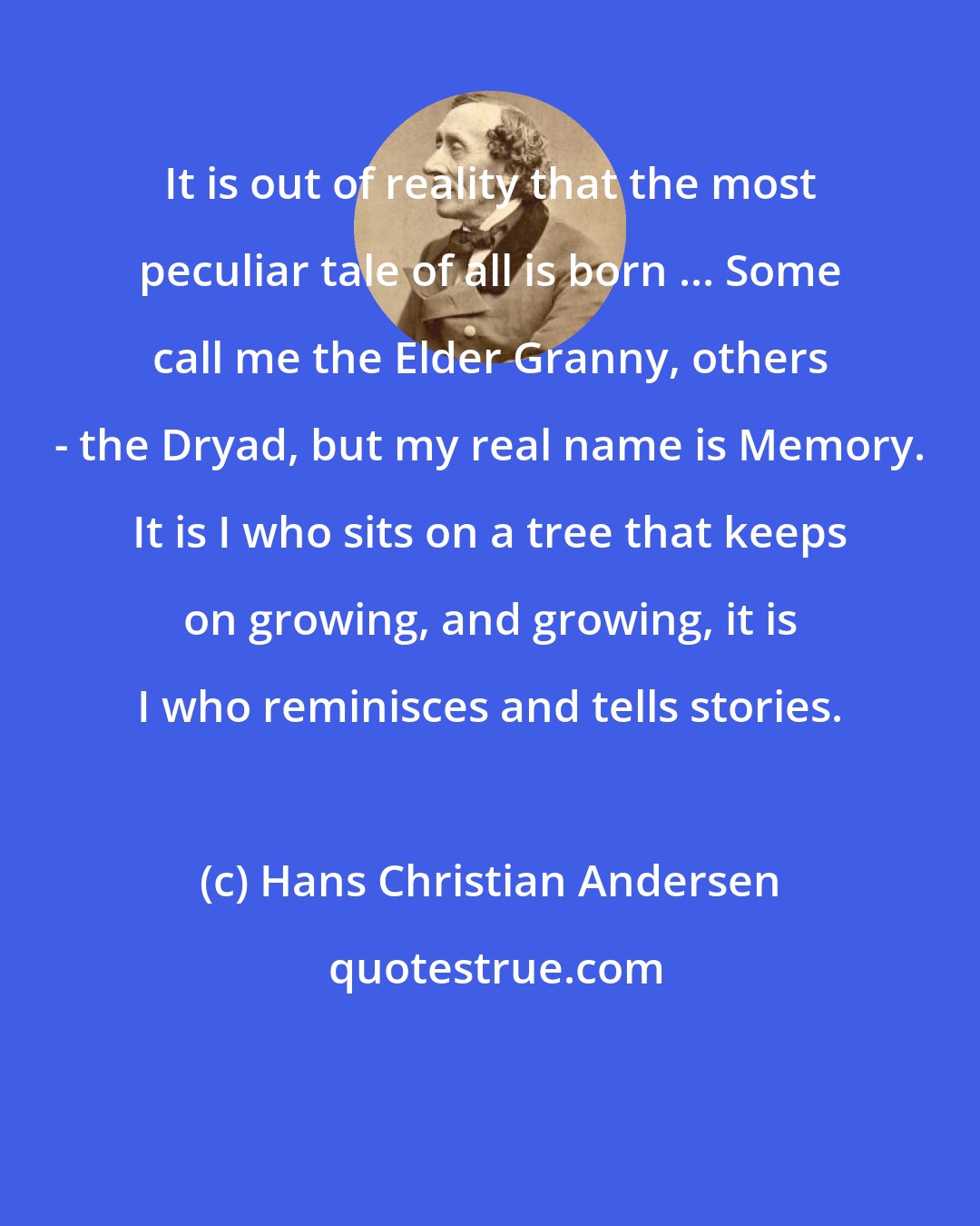 Hans Christian Andersen: It is out of reality that the most peculiar tale of all is born ... Some call me the Elder Granny, others - the Dryad, but my real name is Memory. It is I who sits on a tree that keeps on growing, and growing, it is I who reminisces and tells stories.