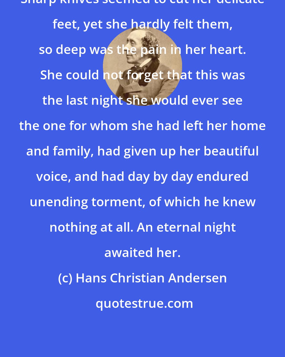 Hans Christian Andersen: Sharp knives seemed to cut her delicate feet, yet she hardly felt them, so deep was the pain in her heart. She could not forget that this was the last night she would ever see the one for whom she had left her home and family, had given up her beautiful voice, and had day by day endured unending torment, of which he knew nothing at all. An eternal night awaited her.