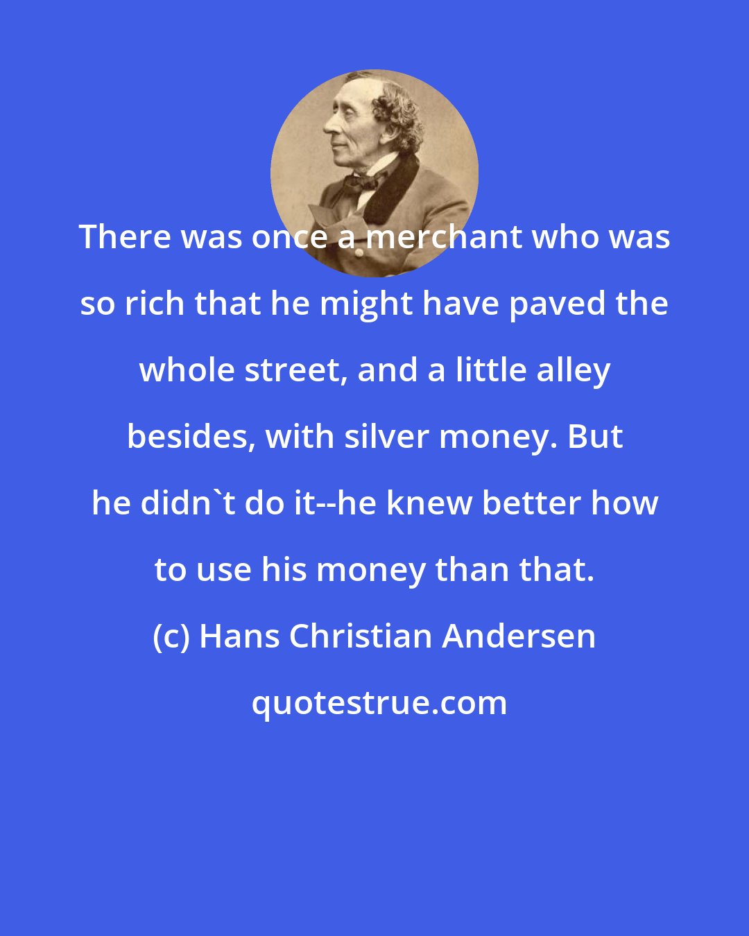 Hans Christian Andersen: There was once a merchant who was so rich that he might have paved the whole street, and a little alley besides, with silver money. But he didn't do it--he knew better how to use his money than that.