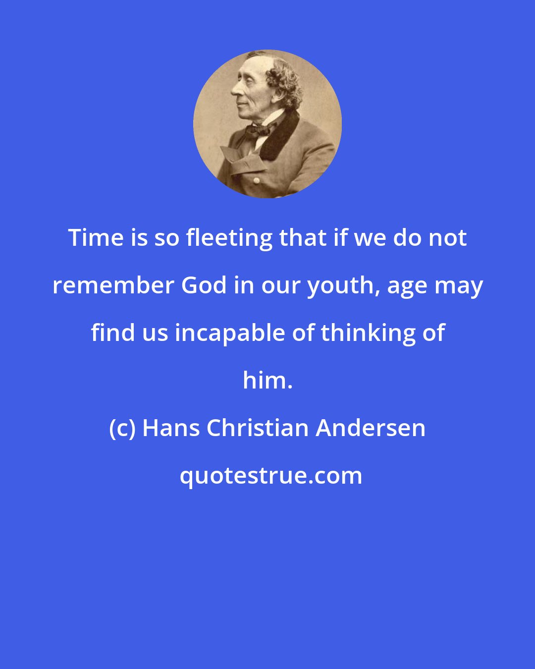 Hans Christian Andersen: Time is so fleeting that if we do not remember God in our youth, age may find us incapable of thinking of him.