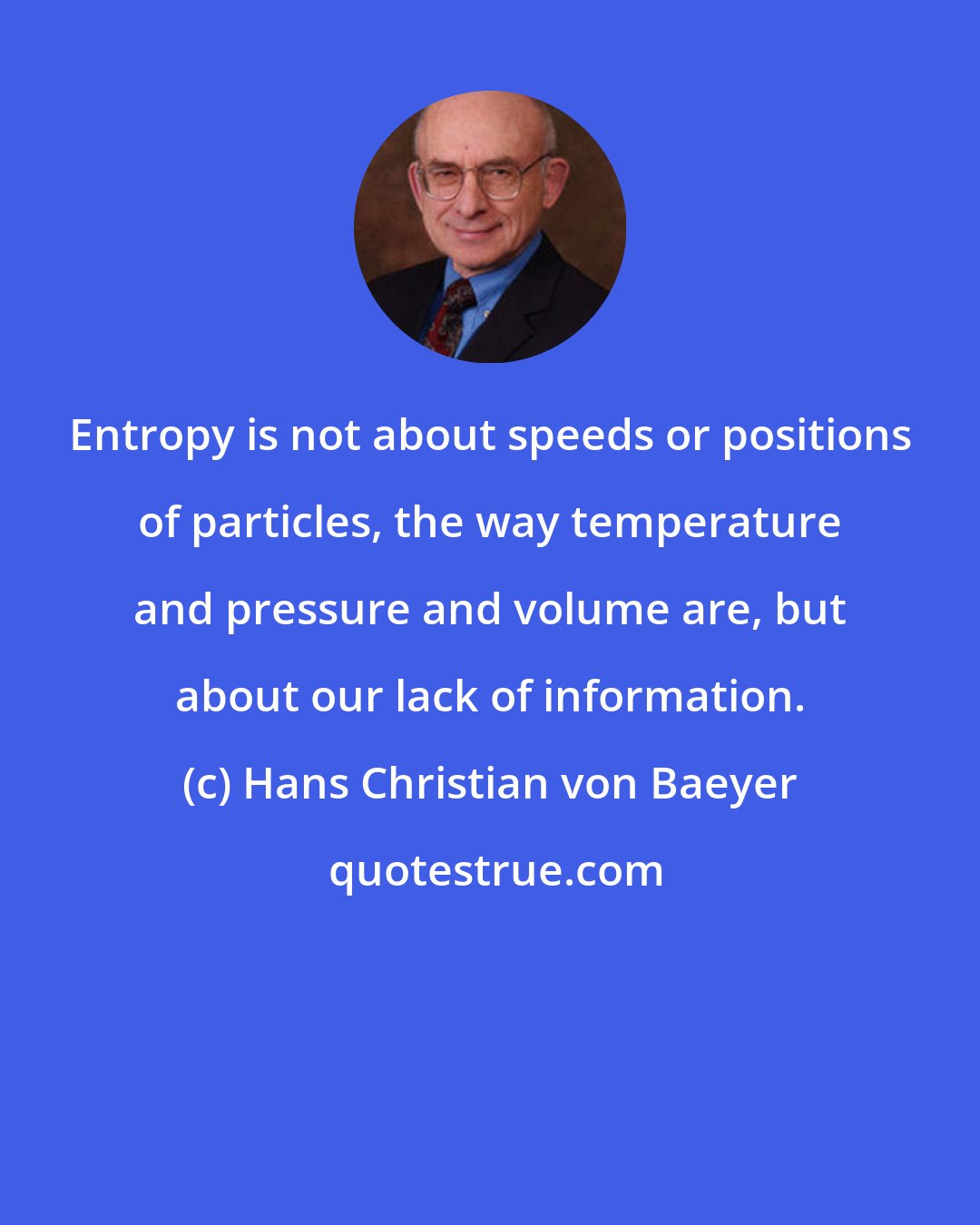 Hans Christian von Baeyer: Entropy is not about speeds or positions of particles, the way temperature and pressure and volume are, but about our lack of information.