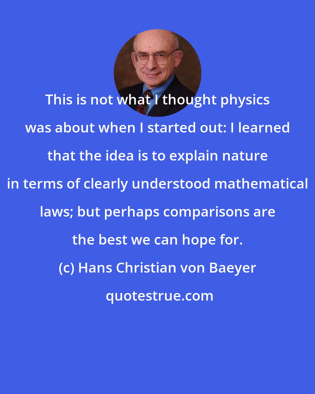 Hans Christian von Baeyer: This is not what I thought physics was about when I started out: I learned that the idea is to explain nature in terms of clearly understood mathematical laws; but perhaps comparisons are the best we can hope for.