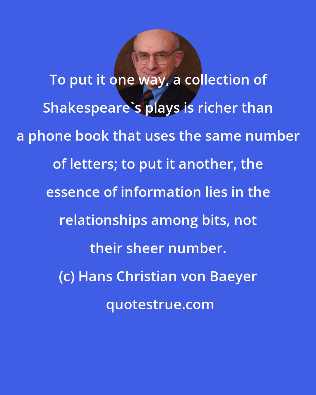 Hans Christian von Baeyer: To put it one way, a collection of Shakespeare's plays is richer than a phone book that uses the same number of letters; to put it another, the essence of information lies in the relationships among bits, not their sheer number.