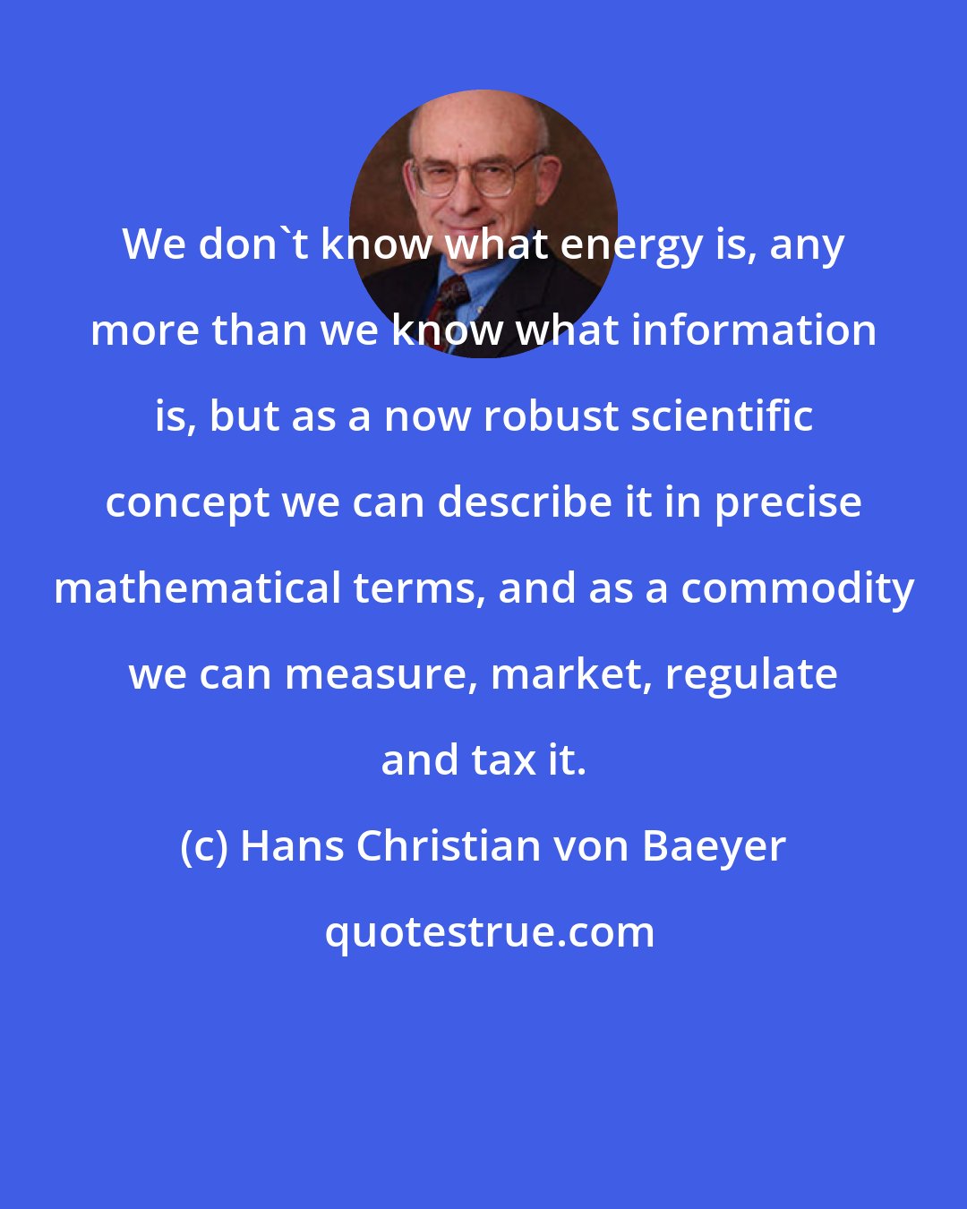 Hans Christian von Baeyer: We don't know what energy is, any more than we know what information is, but as a now robust scientific concept we can describe it in precise mathematical terms, and as a commodity we can measure, market, regulate and tax it.