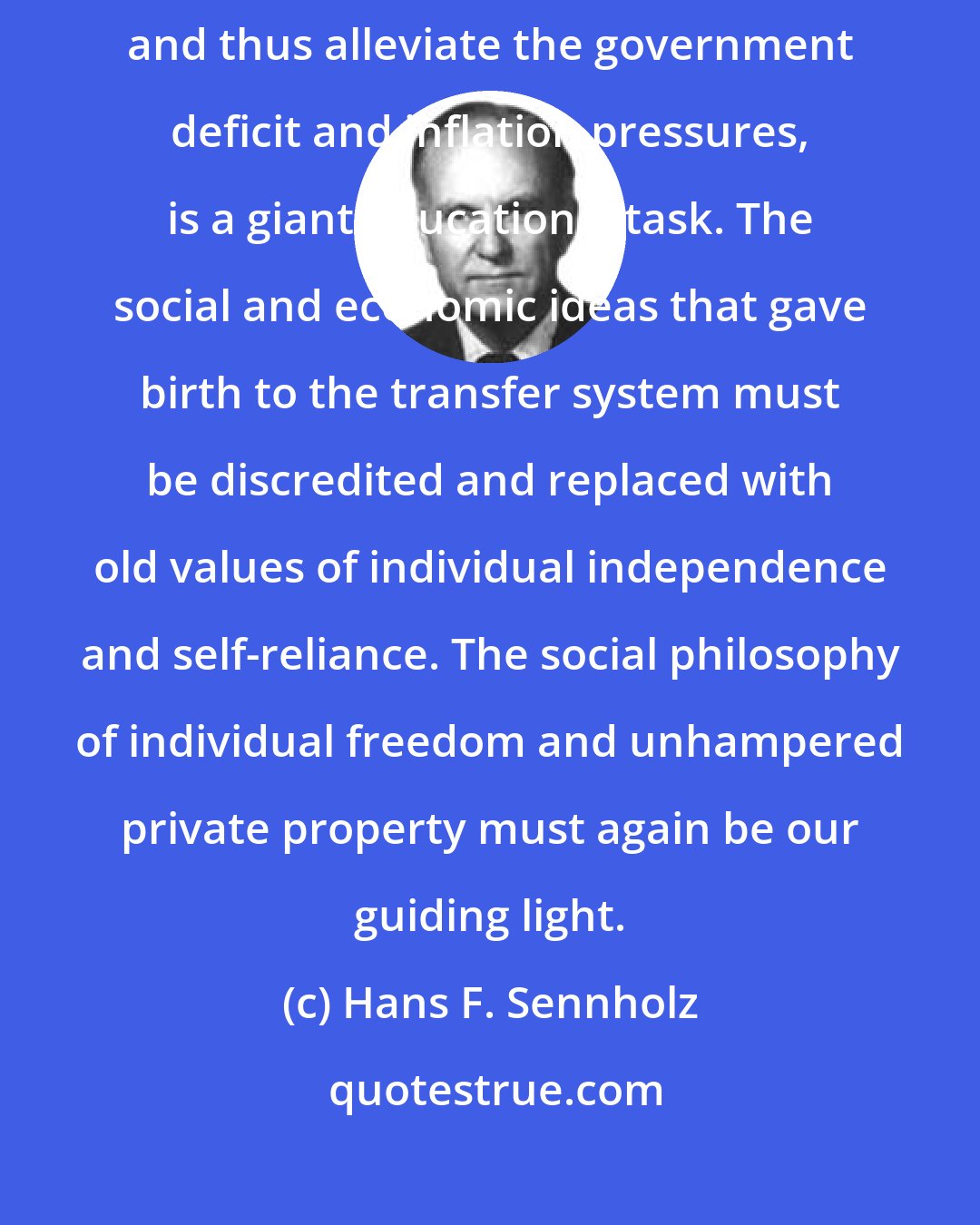 Hans F. Sennholz: To reverse the trend and reduce the role of government in our lives, and thus alleviate the government deficit and inflation pressures, is a giant educational task. The social and economic ideas that gave birth to the transfer system must be discredited and replaced with old values of individual independence and self-reliance. The social philosophy of individual freedom and unhampered private property must again be our guiding light.