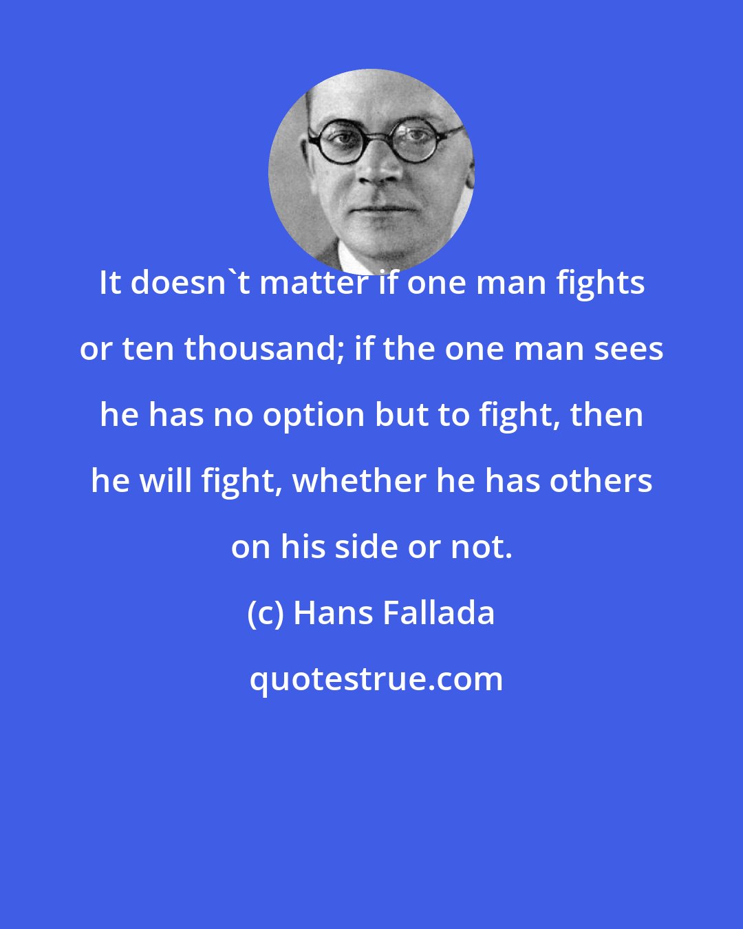 Hans Fallada: It doesn't matter if one man fights or ten thousand; if the one man sees he has no option but to fight, then he will fight, whether he has others on his side or not.