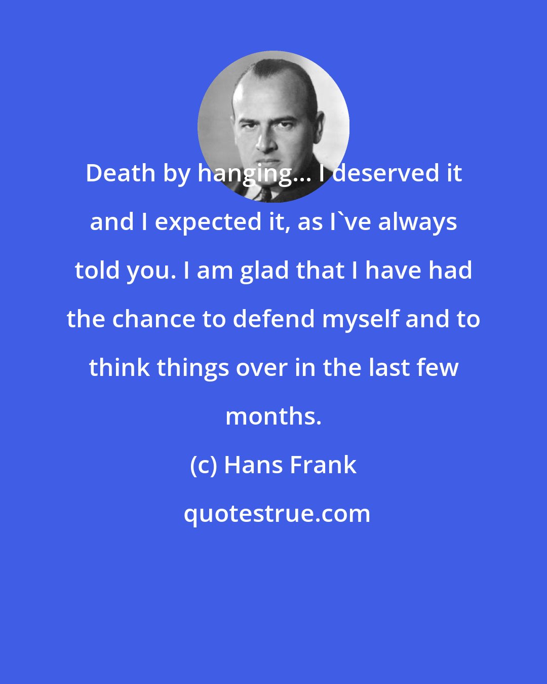 Hans Frank: Death by hanging... I deserved it and I expected it, as I've always told you. I am glad that I have had the chance to defend myself and to think things over in the last few months.