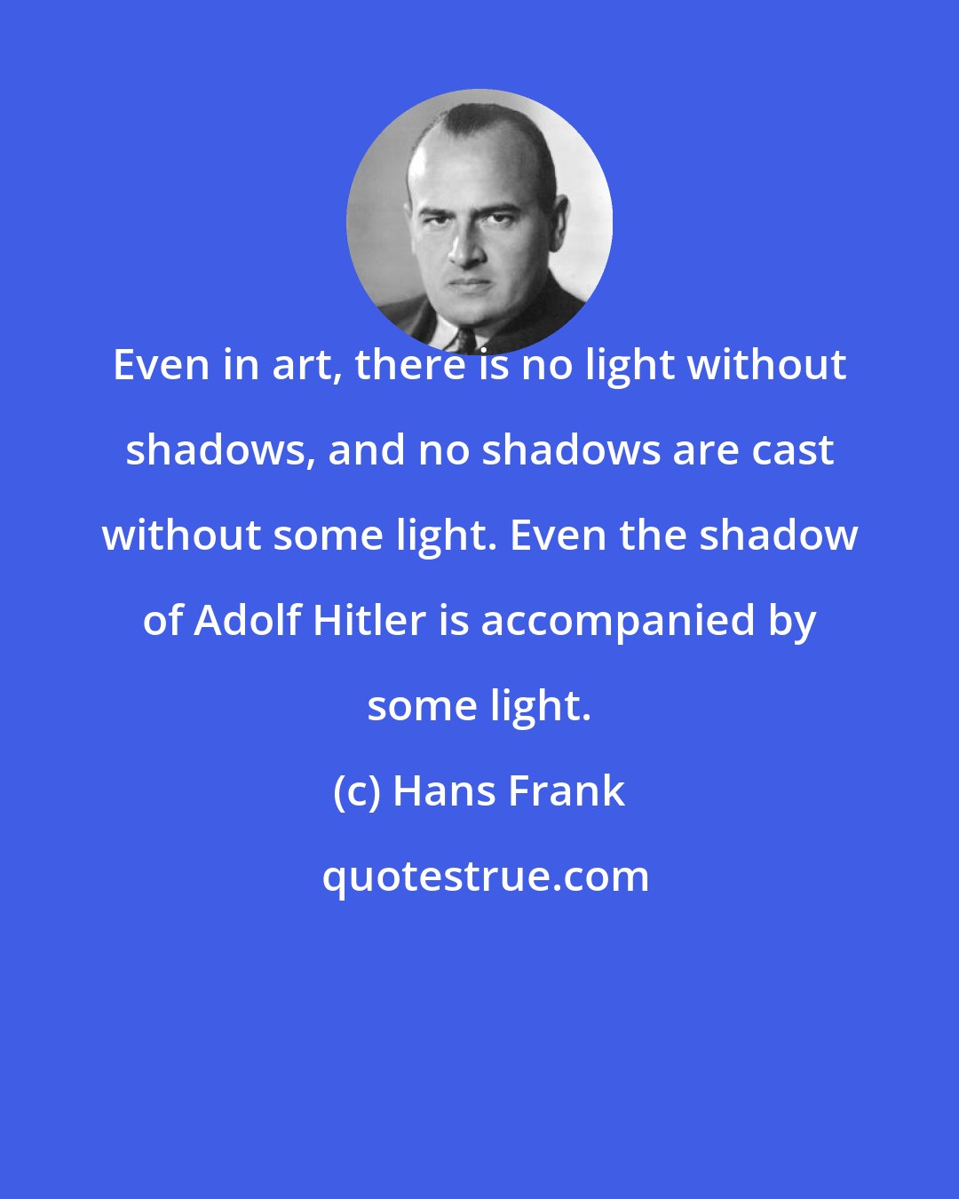 Hans Frank: Even in art, there is no light without shadows, and no shadows are cast without some light. Even the shadow of Adolf Hitler is accompanied by some light.