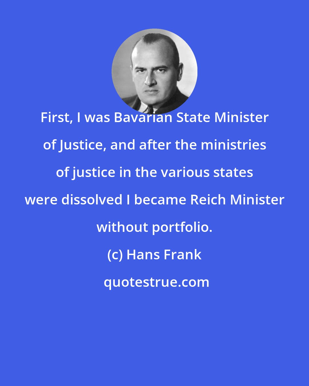 Hans Frank: First, I was Bavarian State Minister of Justice, and after the ministries of justice in the various states were dissolved I became Reich Minister without portfolio.