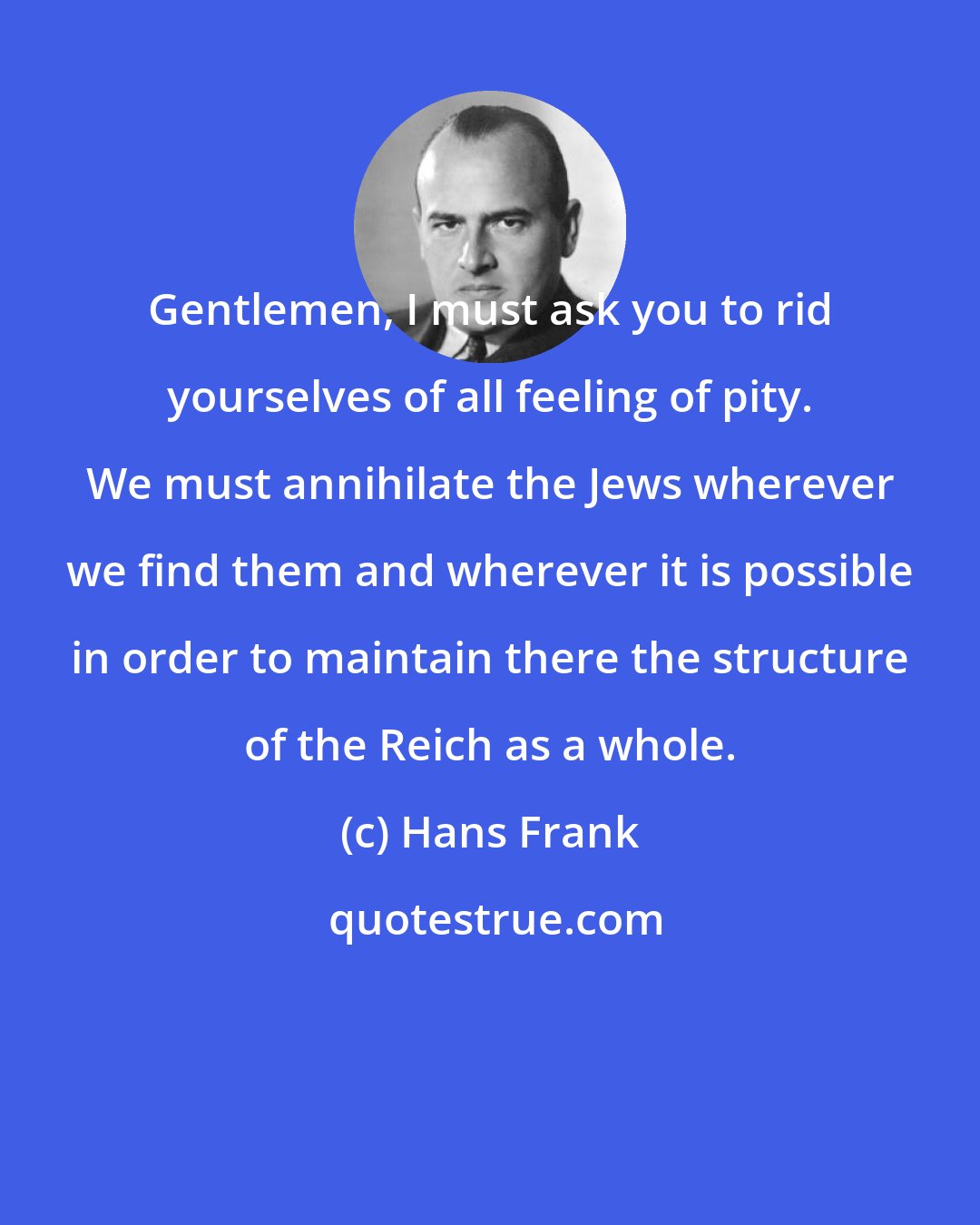 Hans Frank: Gentlemen, I must ask you to rid yourselves of all feeling of pity. We must annihilate the Jews wherever we find them and wherever it is possible in order to maintain there the structure of the Reich as a whole.