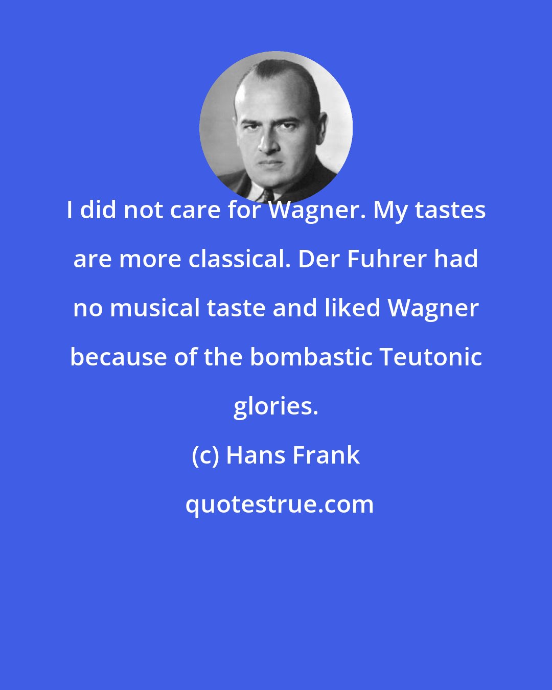 Hans Frank: I did not care for Wagner. My tastes are more classical. Der Fuhrer had no musical taste and liked Wagner because of the bombastic Teutonic glories.