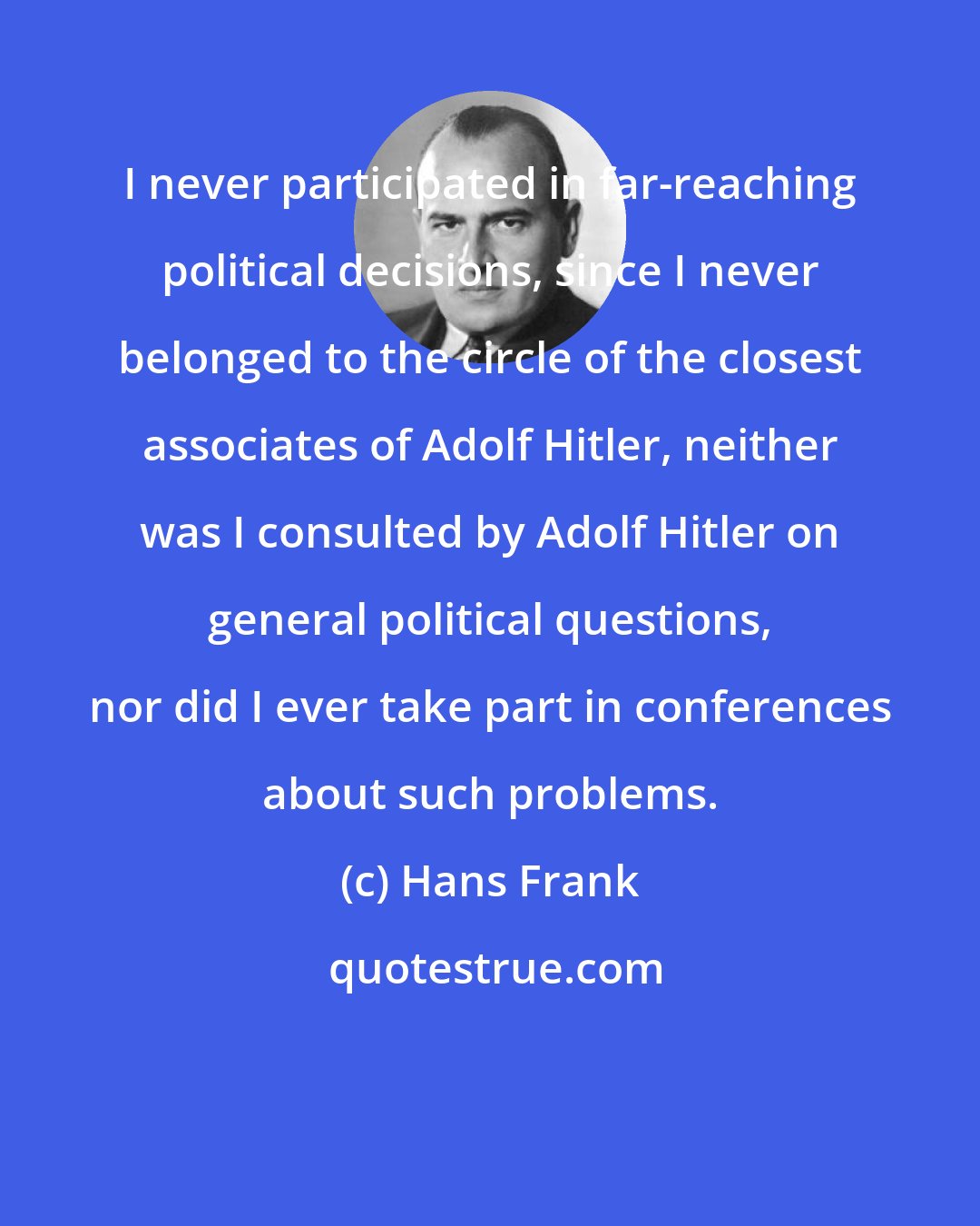 Hans Frank: I never participated in far-reaching political decisions, since I never belonged to the circle of the closest associates of Adolf Hitler, neither was I consulted by Adolf Hitler on general political questions, nor did I ever take part in conferences about such problems.