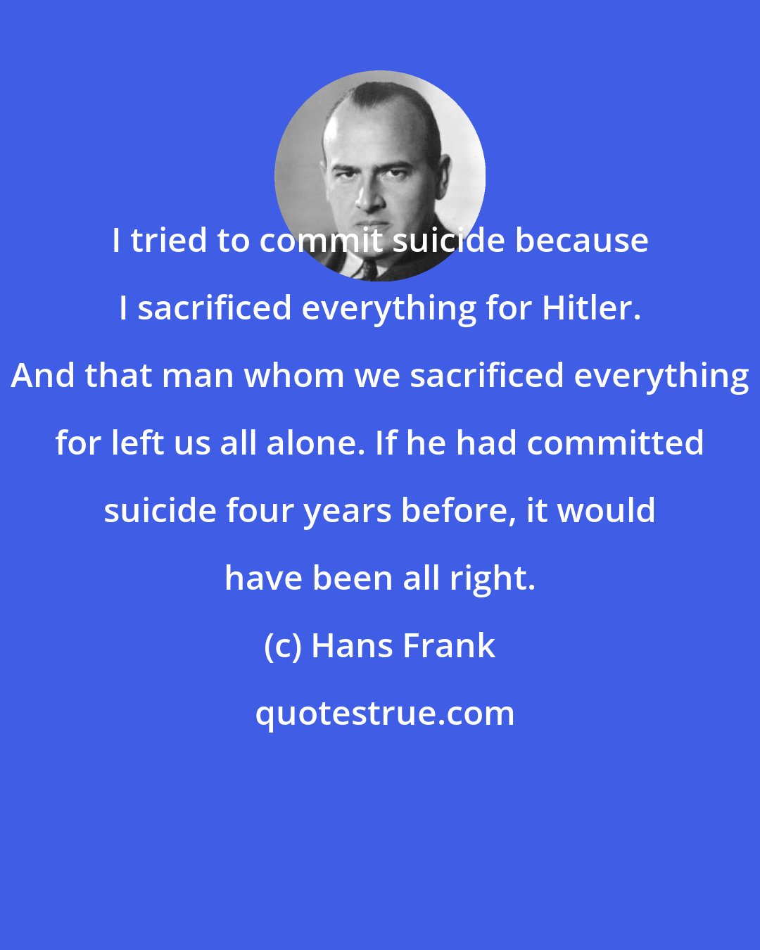 Hans Frank: I tried to commit suicide because I sacrificed everything for Hitler. And that man whom we sacrificed everything for left us all alone. If he had committed suicide four years before, it would have been all right.