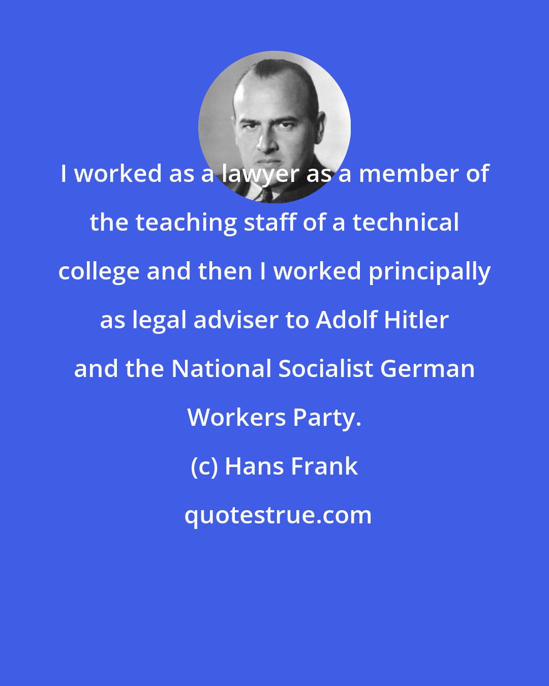 Hans Frank: I worked as a lawyer as a member of the teaching staff of a technical college and then I worked principally as legal adviser to Adolf Hitler and the National Socialist German Workers Party.