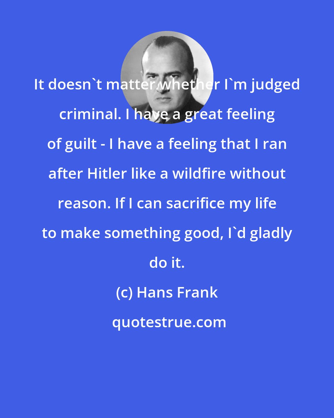 Hans Frank: It doesn't matter whether I'm judged criminal. I have a great feeling of guilt - I have a feeling that I ran after Hitler like a wildfire without reason. If I can sacrifice my life to make something good, I'd gladly do it.