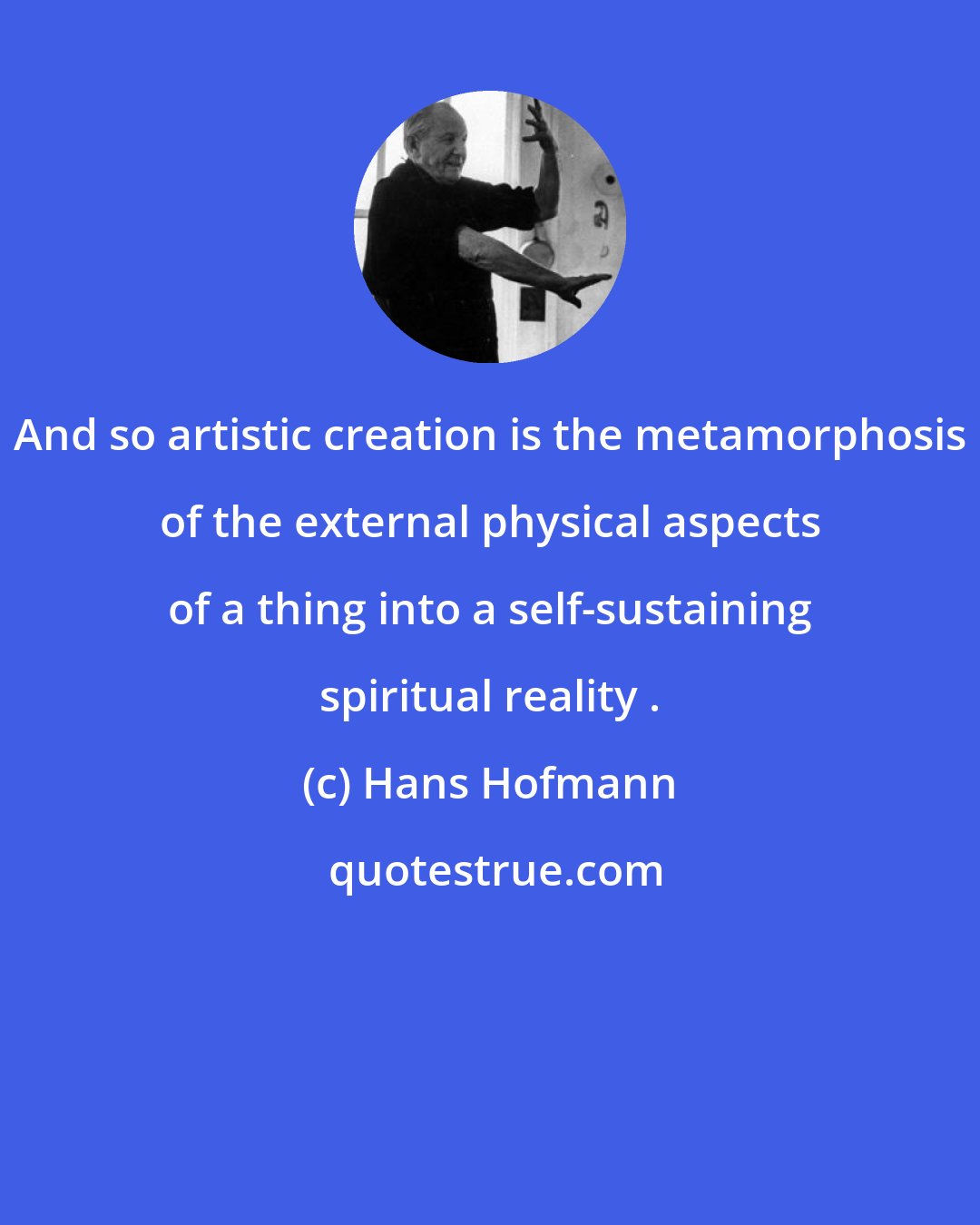 Hans Hofmann: And so artistic creation is the metamorphosis of the external physical aspects of a thing into a self-sustaining spiritual reality .