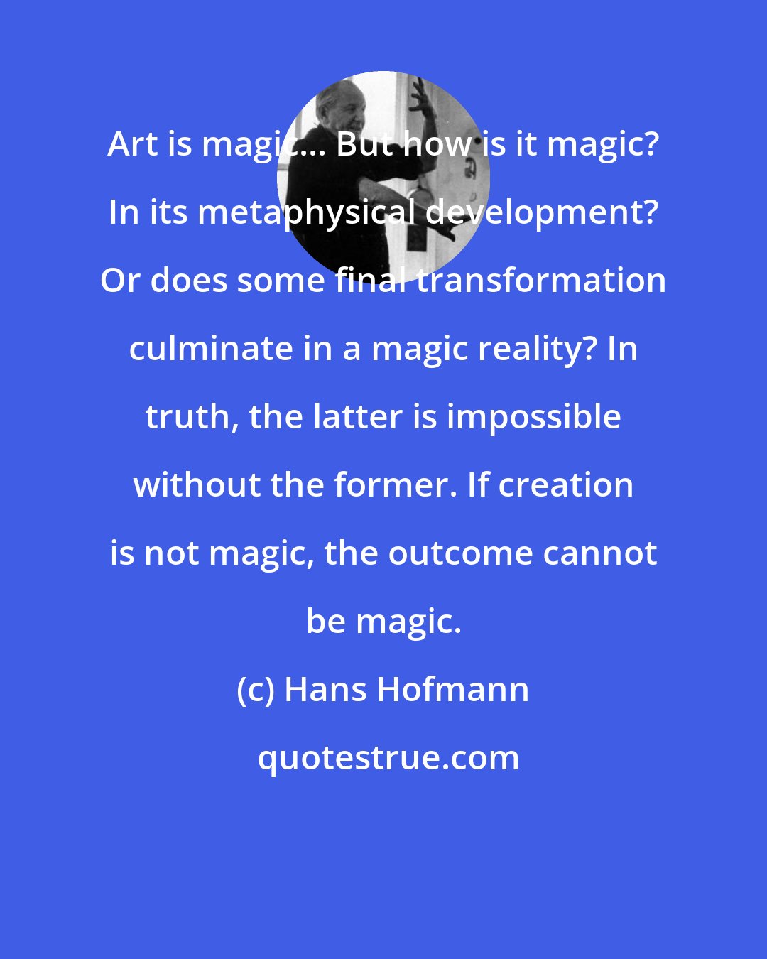 Hans Hofmann: Art is magic... But how is it magic? In its metaphysical development? Or does some final transformation culminate in a magic reality? In truth, the latter is impossible without the former. If creation is not magic, the outcome cannot be magic.