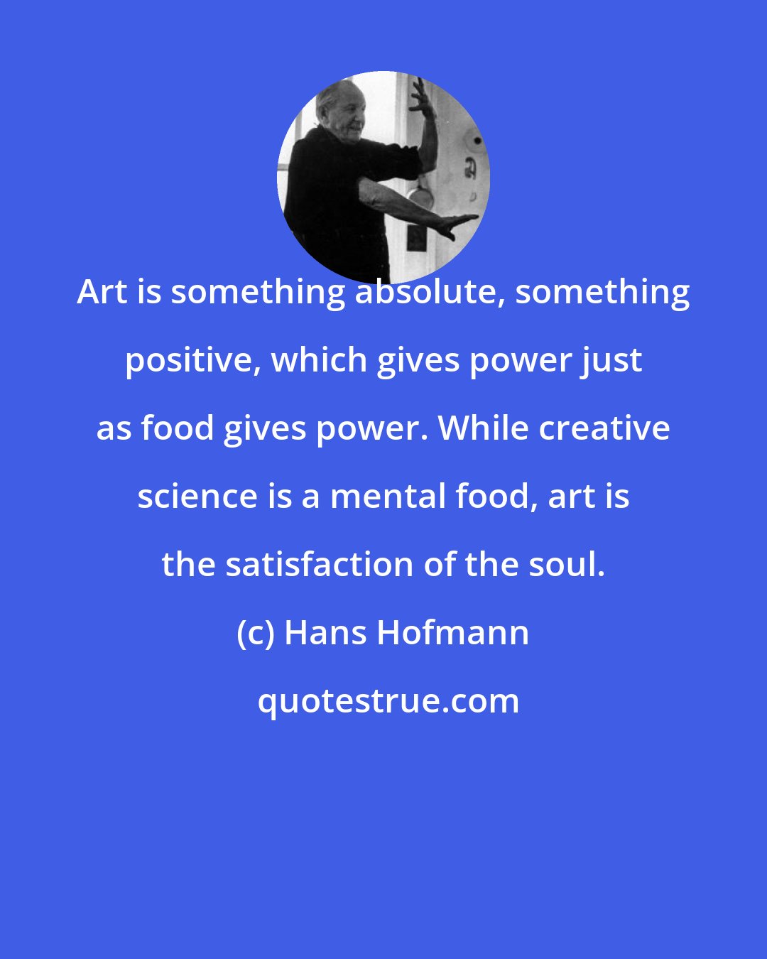 Hans Hofmann: Art is something absolute, something positive, which gives power just as food gives power. While creative science is a mental food, art is the satisfaction of the soul.