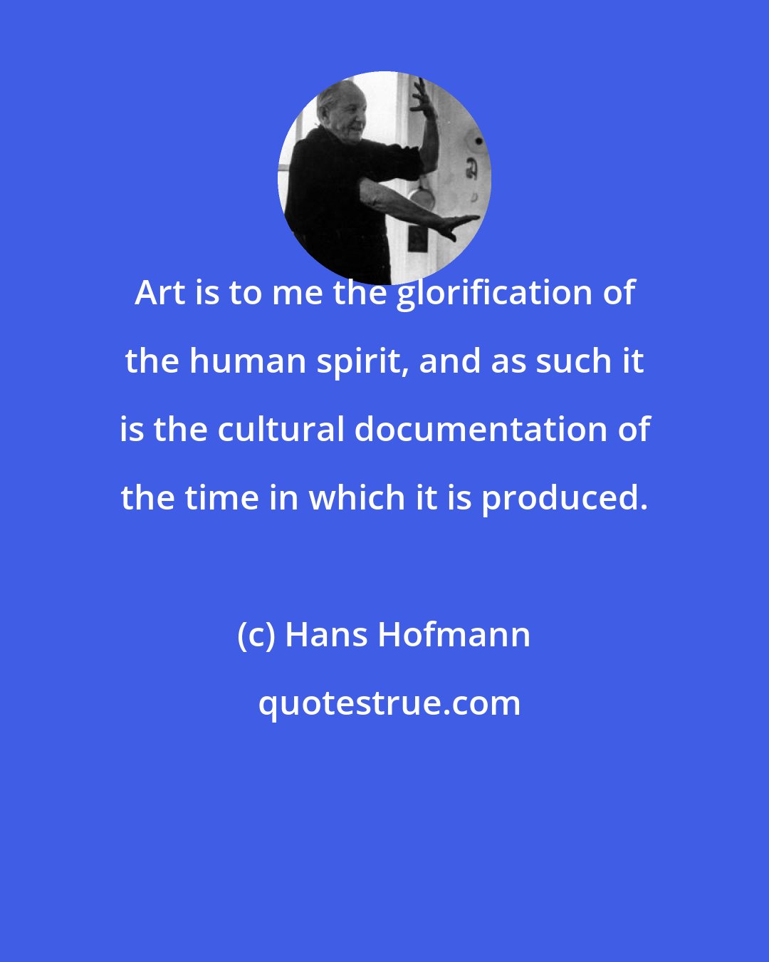 Hans Hofmann: Art is to me the glorification of the human spirit, and as such it is the cultural documentation of the time in which it is produced.