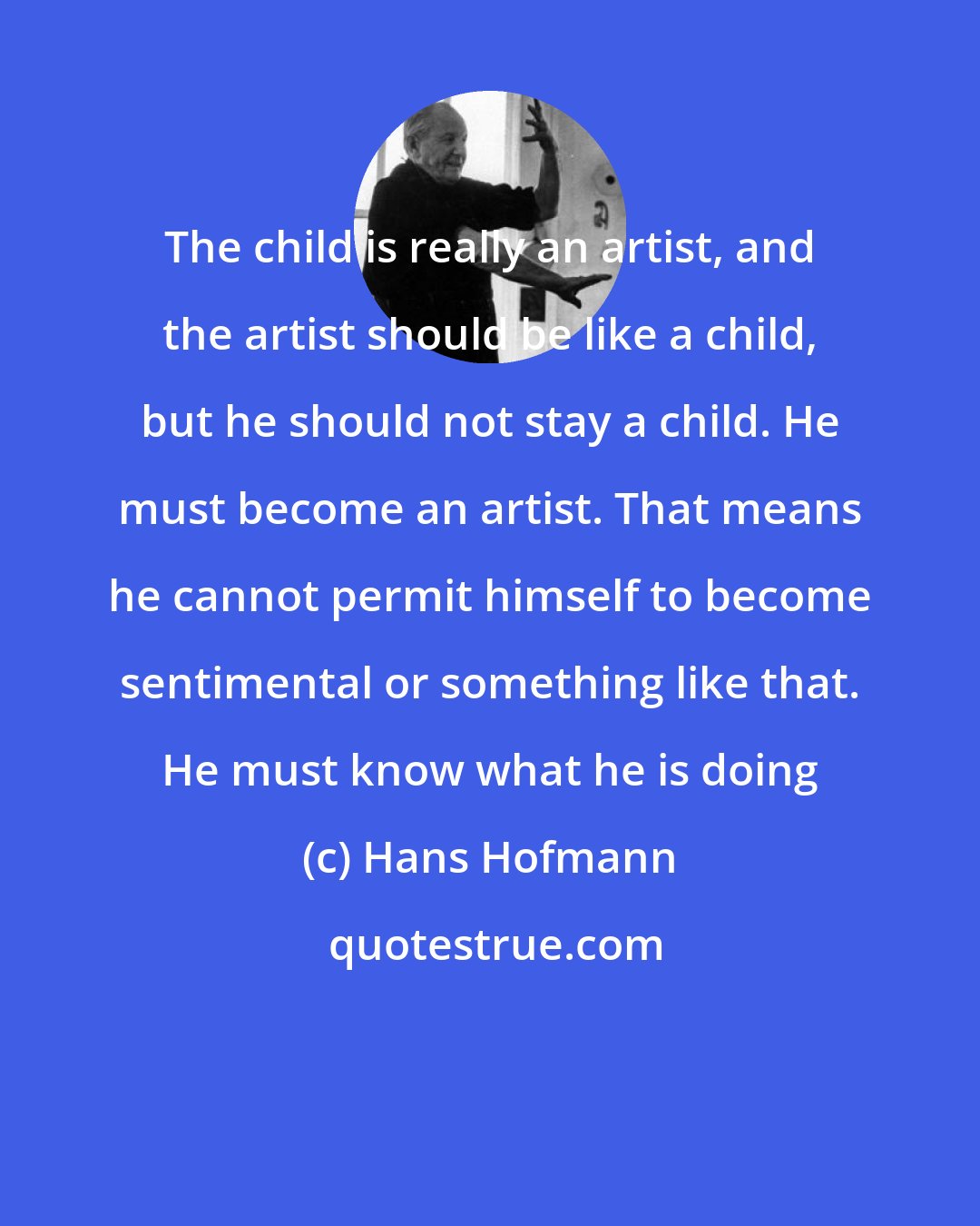 Hans Hofmann: The child is really an artist, and the artist should be like a child, but he should not stay a child. He must become an artist. That means he cannot permit himself to become sentimental or something like that. He must know what he is doing