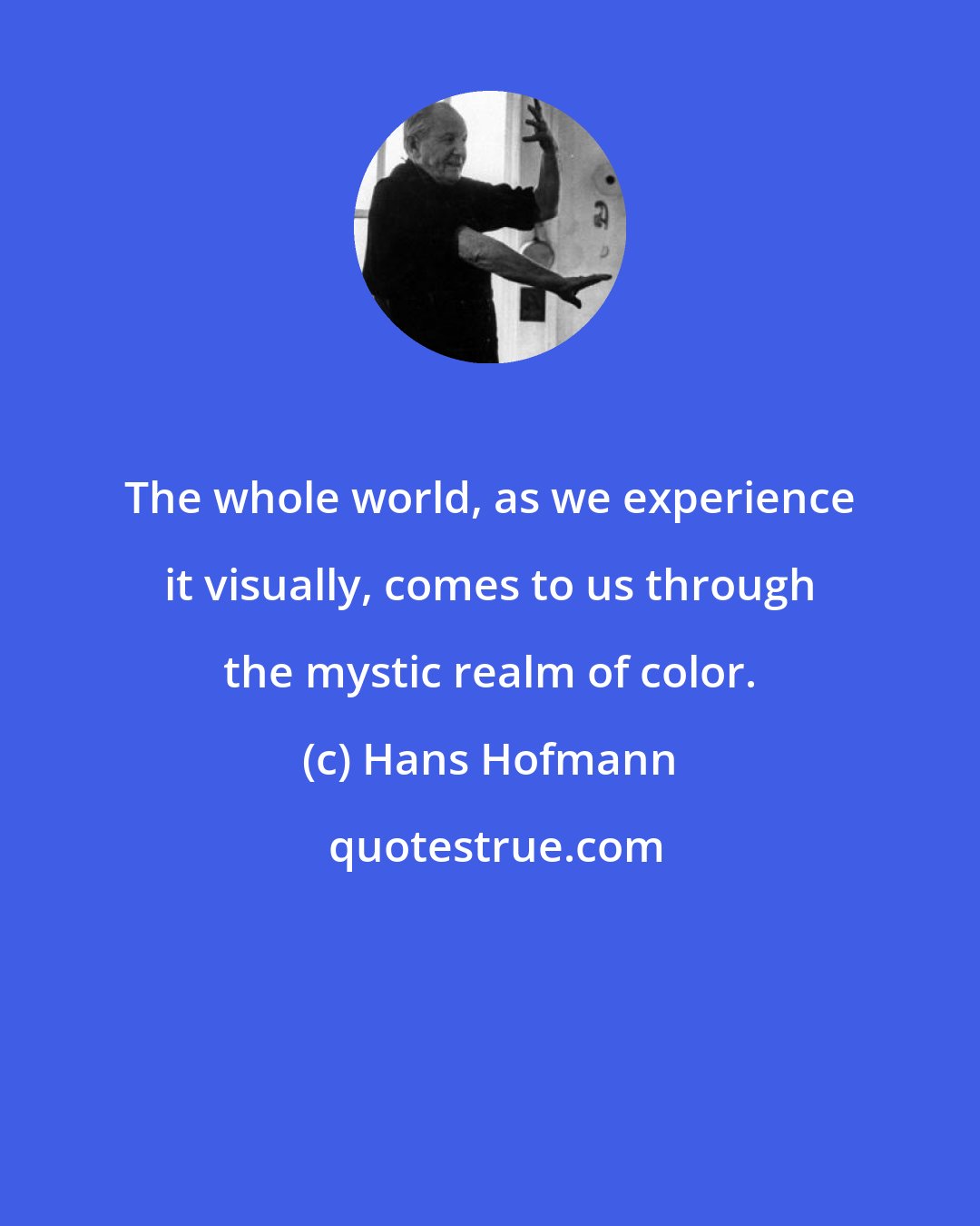 Hans Hofmann: The whole world, as we experience it visually, comes to us through the mystic realm of color.