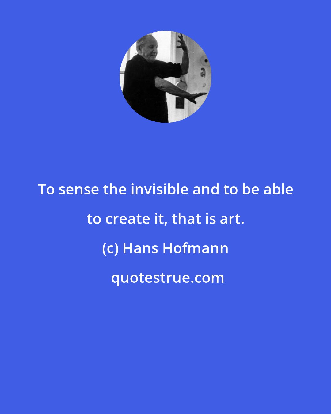 Hans Hofmann: To sense the invisible and to be able to create it, that is art.