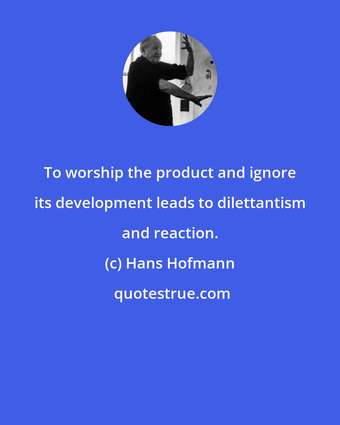 Hans Hofmann: To worship the product and ignore its development leads to dilettantism and reaction.