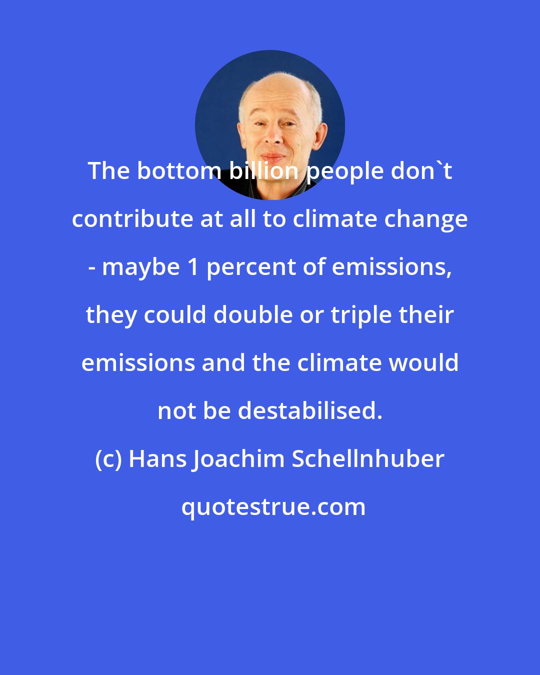 Hans Joachim Schellnhuber: The bottom billion people don't contribute at all to climate change - maybe 1 percent of emissions, they could double or triple their emissions and the climate would not be destabilised.