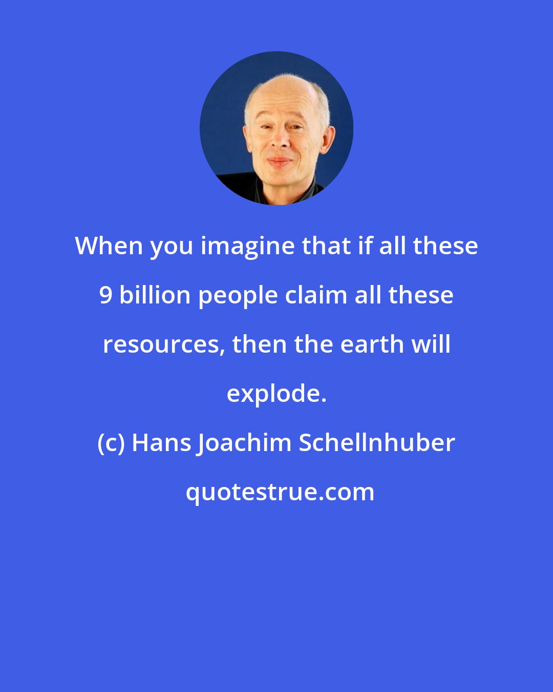 Hans Joachim Schellnhuber: When you imagine that if all these 9 billion people claim all these resources, then the earth will explode.