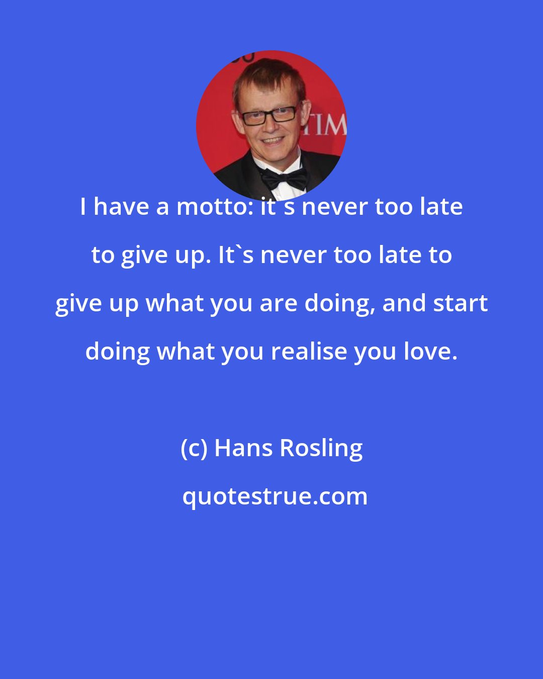 Hans Rosling: I have a motto: it's never too late to give up. It's never too late to give up what you are doing, and start doing what you realise you love.