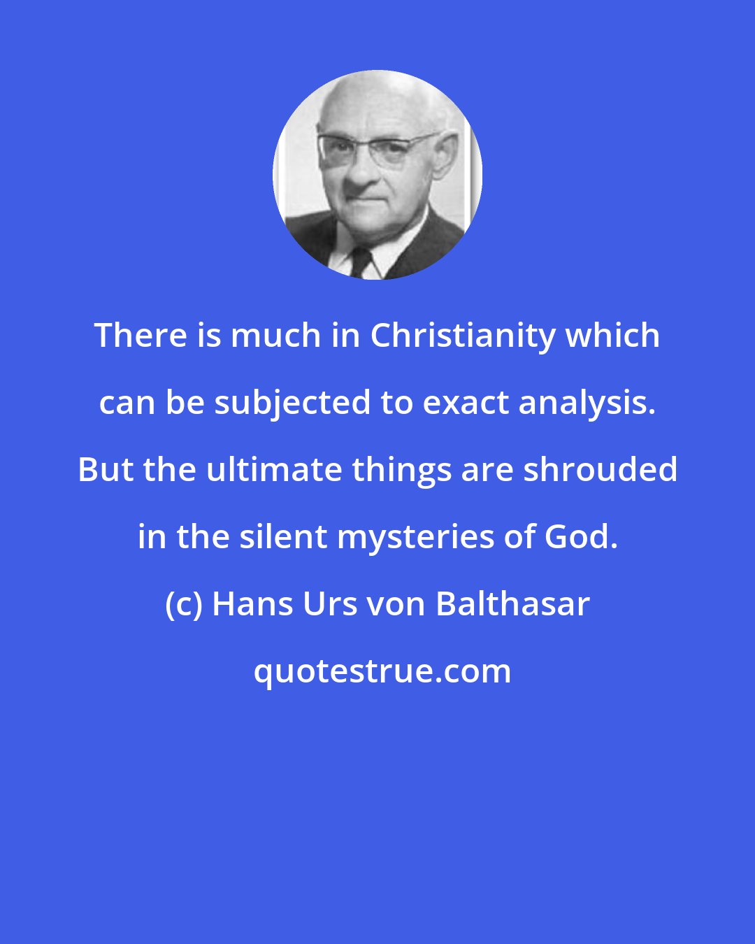 Hans Urs von Balthasar: There is much in Christianity which can be subjected to exact analysis. But the ultimate things are shrouded in the silent mysteries of God.