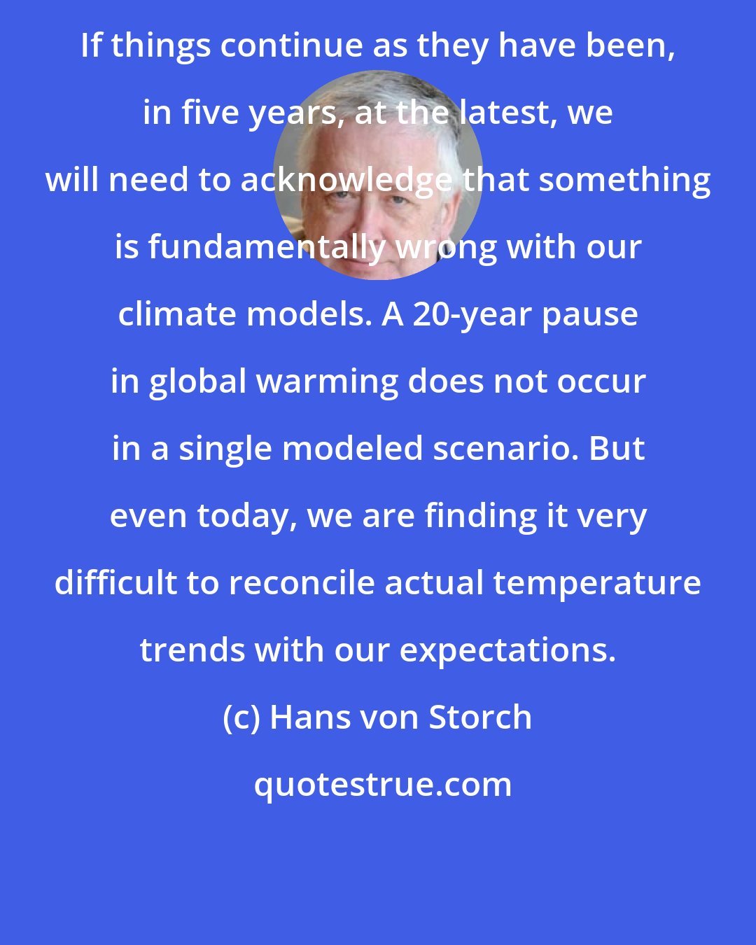 Hans von Storch: If things continue as they have been, in five years, at the latest, we will need to acknowledge that something is fundamentally wrong with our climate models. A 20-year pause in global warming does not occur in a single modeled scenario. But even today, we are finding it very difficult to reconcile actual temperature trends with our expectations.