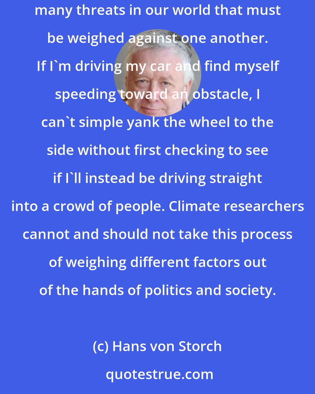 Hans von Storch: Unfortunately, some scientists behave like preachers, delivering sermons to people. What this approach ignores is the fact that there are many threats in our world that must be weighed against one another. If I'm driving my car and find myself speeding toward an obstacle, I can't simple yank the wheel to the side without first checking to see if I'll instead be driving straight into a crowd of people. Climate researchers cannot and should not take this process of weighing different factors out of the hands of politics and society.