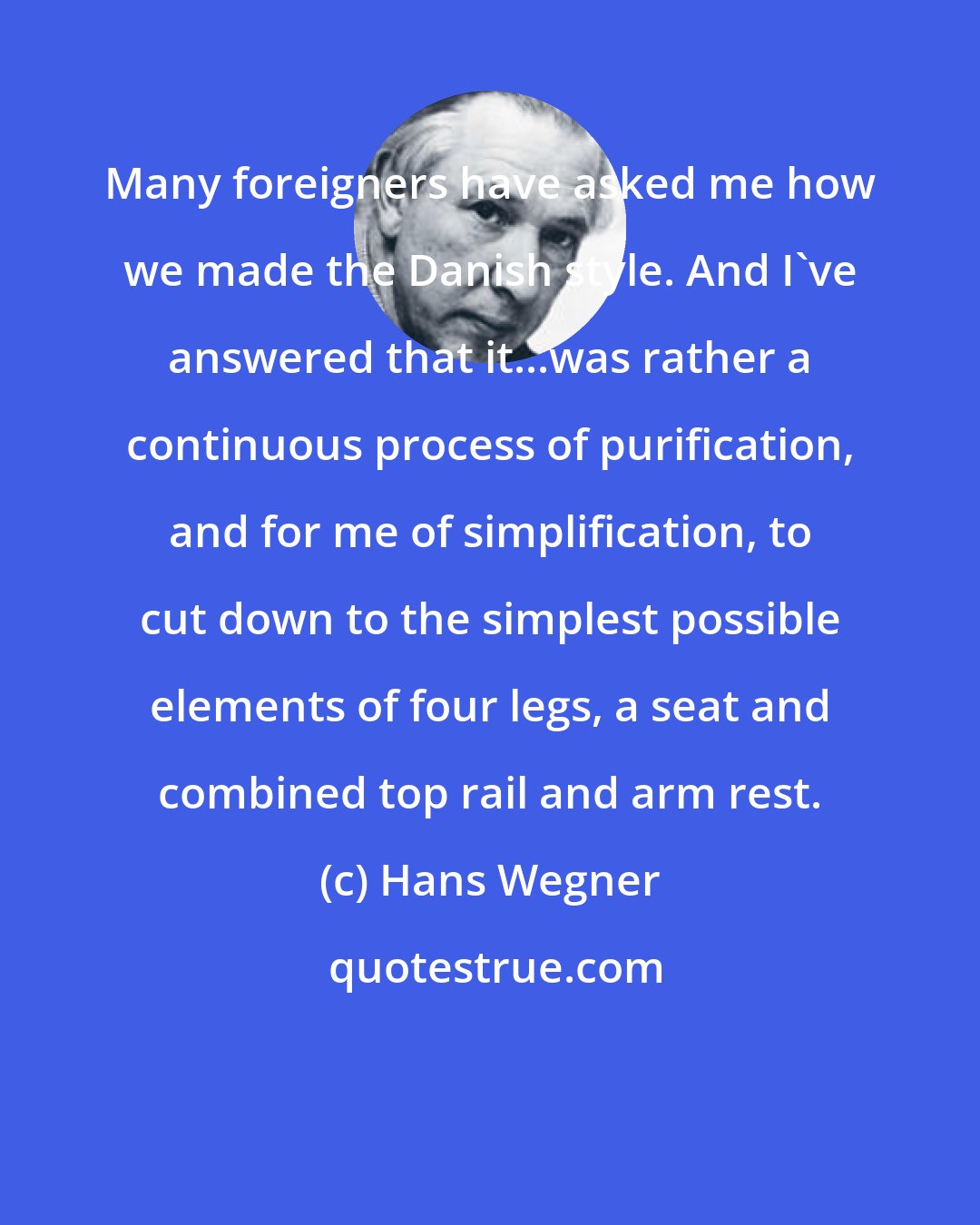 Hans Wegner: Many foreigners have asked me how we made the Danish style. And I've answered that it...was rather a continuous process of purification, and for me of simplification, to cut down to the simplest possible elements of four legs, a seat and combined top rail and arm rest.