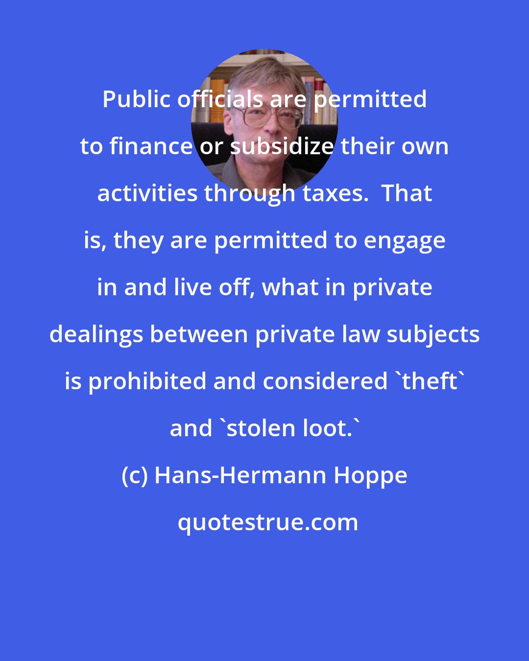 Hans-Hermann Hoppe: Public officials are permitted to finance or subsidize their own activities through taxes.  That is, they are permitted to engage in and live off, what in private dealings between private law subjects is prohibited and considered 'theft' and 'stolen loot.'